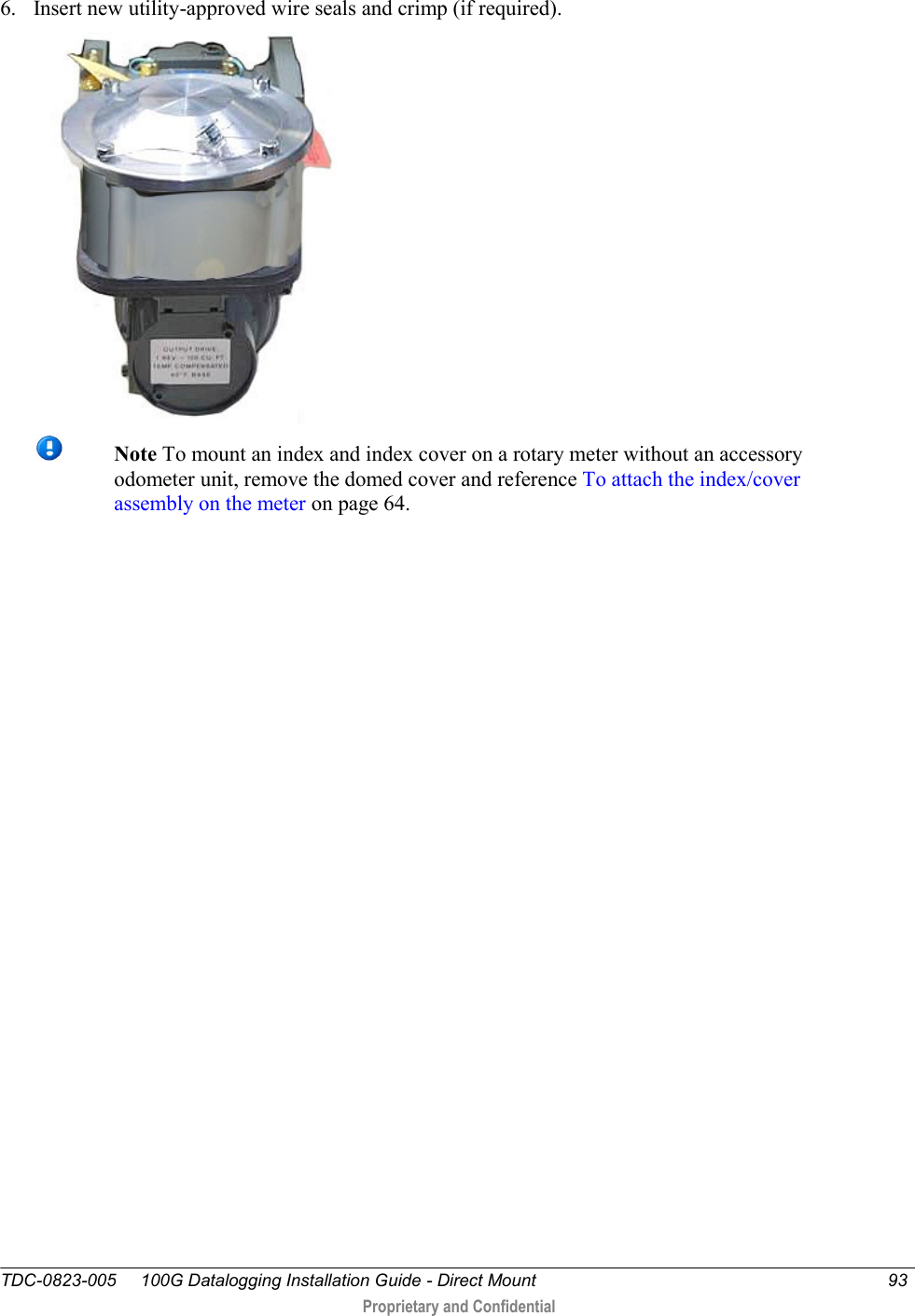  TDC-0823-005     100G Datalogging Installation Guide - Direct Mount  93   Proprietary and Confidential     6. Insert new utility-approved wire seals and crimp (if required).   Note To mount an index and index cover on a rotary meter without an accessory odometer unit, remove the domed cover and reference To attach the index/cover assembly on the meter on page 64. 