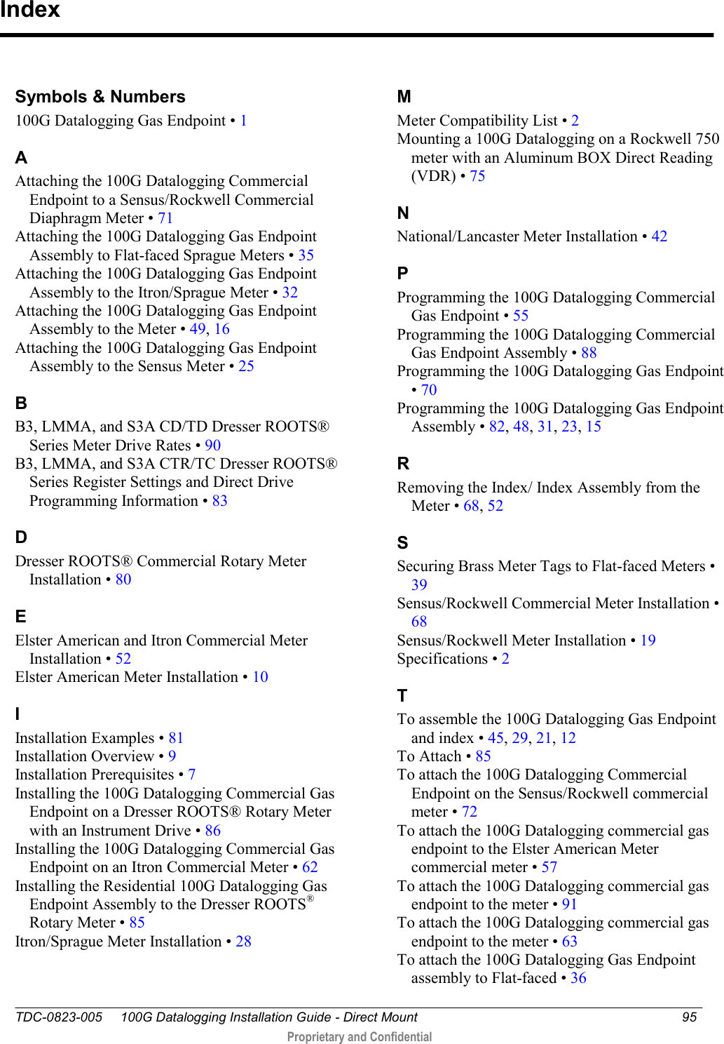  TDC-0823-005     100G Datalogging Installation Guide - Direct Mount  95   Proprietary and Confidential      Symbols &amp; Numbers 100G Datalogging Gas Endpoint • 1 A Attaching the 100G Datalogging Commercial Endpoint to a Sensus/Rockwell Commercial Diaphragm Meter • 71 Attaching the 100G Datalogging Gas Endpoint Assembly to Flat-faced Sprague Meters • 35 Attaching the 100G Datalogging Gas Endpoint Assembly to the Itron/Sprague Meter • 32 Attaching the 100G Datalogging Gas Endpoint Assembly to the Meter • 49, 16 Attaching the 100G Datalogging Gas Endpoint Assembly to the Sensus Meter • 25 B B3, LMMA, and S3A CD/TD Dresser ROOTS® Series Meter Drive Rates • 90 B3, LMMA, and S3A CTR/TC Dresser ROOTS® Series Register Settings and Direct Drive Programming Information • 83 D Dresser ROOTS® Commercial Rotary Meter Installation • 80 E Elster American and Itron Commercial Meter Installation • 52 Elster American Meter Installation • 10 I Installation Examples • 81 Installation Overview • 9 Installation Prerequisites • 7 Installing the 100G Datalogging Commercial Gas Endpoint on a Dresser ROOTS® Rotary Meter with an Instrument Drive • 86 Installing the 100G Datalogging Commercial Gas Endpoint on an Itron Commercial Meter • 62 Installing the Residential 100G Datalogging Gas Endpoint Assembly to the Dresser ROOTS® Rotary Meter • 85 Itron/Sprague Meter Installation • 28 M Meter Compatibility List • 2 Mounting a 100G Datalogging on a Rockwell 750 meter with an Aluminum BOX Direct Reading (VDR) • 75 N National/Lancaster Meter Installation • 42 P Programming the 100G Datalogging Commercial Gas Endpoint • 55 Programming the 100G Datalogging Commercial Gas Endpoint Assembly • 88 Programming the 100G Datalogging Gas Endpoint • 70 Programming the 100G Datalogging Gas Endpoint Assembly • 82, 48, 31, 23, 15 R Removing the Index/ Index Assembly from the Meter • 68, 52 S Securing Brass Meter Tags to Flat-faced Meters • 39 Sensus/Rockwell Commercial Meter Installation • 68 Sensus/Rockwell Meter Installation • 19 Specifications • 2 T To assemble the 100G Datalogging Gas Endpoint and index • 45, 29, 21, 12 To Attach • 85 To attach the 100G Datalogging Commercial Endpoint on the Sensus/Rockwell commercial meter • 72 To attach the 100G Datalogging commercial gas endpoint to the Elster American Meter commercial meter • 57 To attach the 100G Datalogging commercial gas endpoint to the meter • 91 To attach the 100G Datalogging commercial gas endpoint to the meter • 63 To attach the 100G Datalogging Gas Endpoint assembly to Flat-faced • 36 Index 