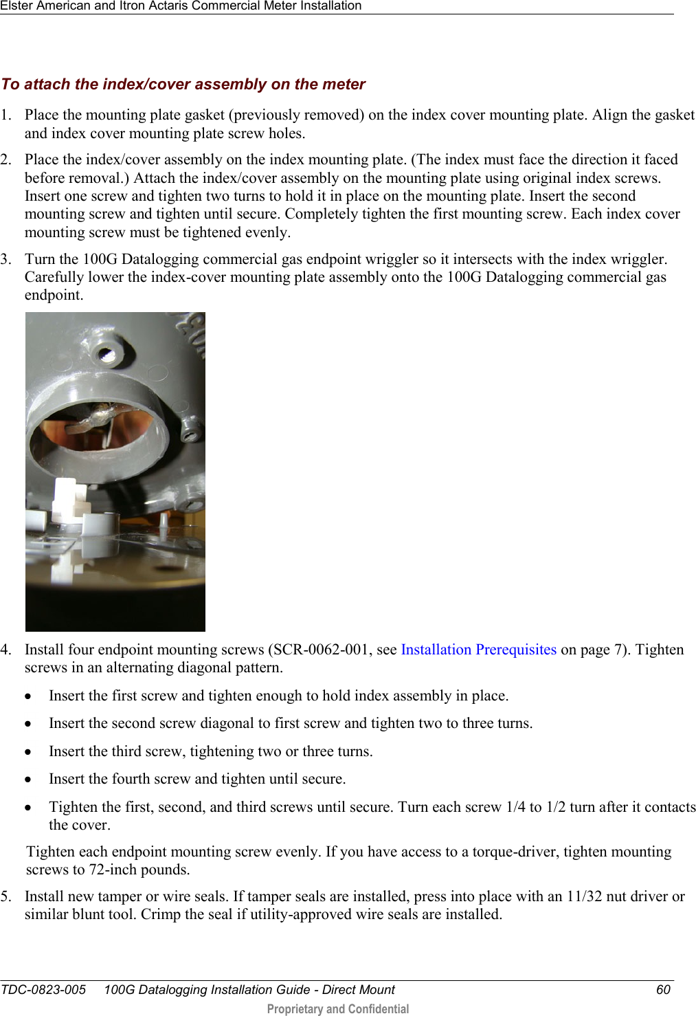 Elster American and Itron Actaris Commercial Meter Installation   TDC-0823-005     100G Datalogging Installation Guide - Direct Mount  60  Proprietary and Confidential    To attach the index/cover assembly on the meter 1. Place the mounting plate gasket (previously removed) on the index cover mounting plate. Align the gasket and index cover mounting plate screw holes. 2. Place the index/cover assembly on the index mounting plate. (The index must face the direction it faced before removal.) Attach the index/cover assembly on the mounting plate using original index screws. Insert one screw and tighten two turns to hold it in place on the mounting plate. Insert the second mounting screw and tighten until secure. Completely tighten the first mounting screw. Each index cover mounting screw must be tightened evenly. 3. Turn the 100G Datalogging commercial gas endpoint wriggler so it intersects with the index wriggler. Carefully lower the index-cover mounting plate assembly onto the 100G Datalogging commercial gas endpoint.     4. Install four endpoint mounting screws (SCR-0062-001, see Installation Prerequisites on page 7). Tighten screws in an alternating diagonal pattern.   Insert the first screw and tighten enough to hold index assembly in place.   Insert the second screw diagonal to first screw and tighten two to three turns.   Insert the third screw, tightening two or three turns.   Insert the fourth screw and tighten until secure.   Tighten the first, second, and third screws until secure. Turn each screw 1/4 to 1/2 turn after it contacts the cover.  Tighten each endpoint mounting screw evenly. If you have access to a torque-driver, tighten mounting screws to 72-inch pounds. 5. Install new tamper or wire seals. If tamper seals are installed, press into place with an 11/32 nut driver or similar blunt tool. Crimp the seal if utility-approved wire seals are installed. 