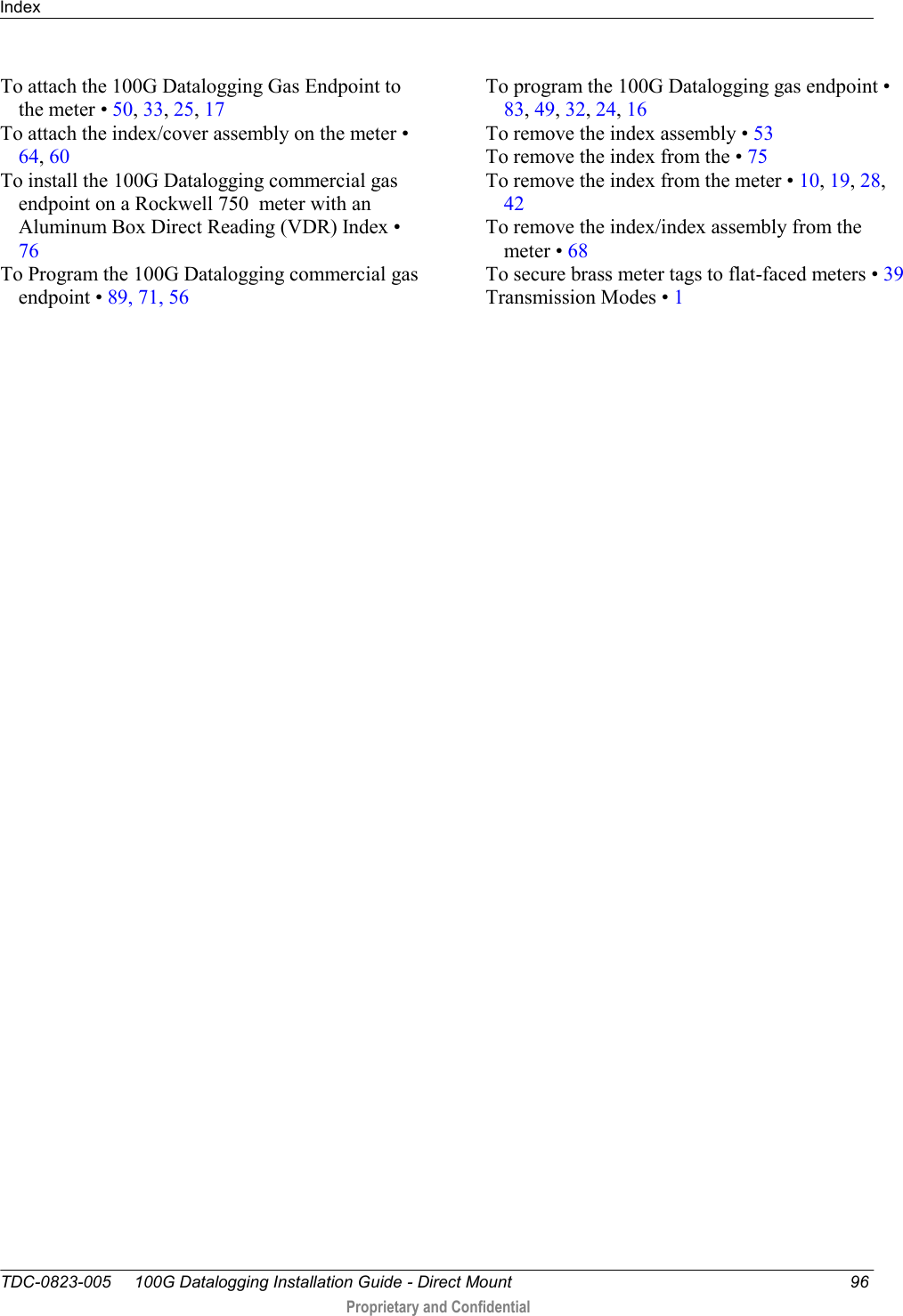 Index   TDC-0823-005     100G Datalogging Installation Guide - Direct Mount  96  Proprietary and Confidential    To attach the 100G Datalogging Gas Endpoint to the meter • 50, 33, 25, 17 To attach the index/cover assembly on the meter • 64, 60 To install the 100G Datalogging commercial gas endpoint on a Rockwell 750  meter with an Aluminum Box Direct Reading (VDR) Index • 76 To Program the 100G Datalogging commercial gas endpoint • 89, 71, 56 To program the 100G Datalogging gas endpoint • 83, 49, 32, 24, 16 To remove the index assembly • 53 To remove the index from the • 75 To remove the index from the meter • 10, 19, 28, 42 To remove the index/index assembly from the meter • 68 To secure brass meter tags to flat-faced meters • 39 Transmission Modes • 1   