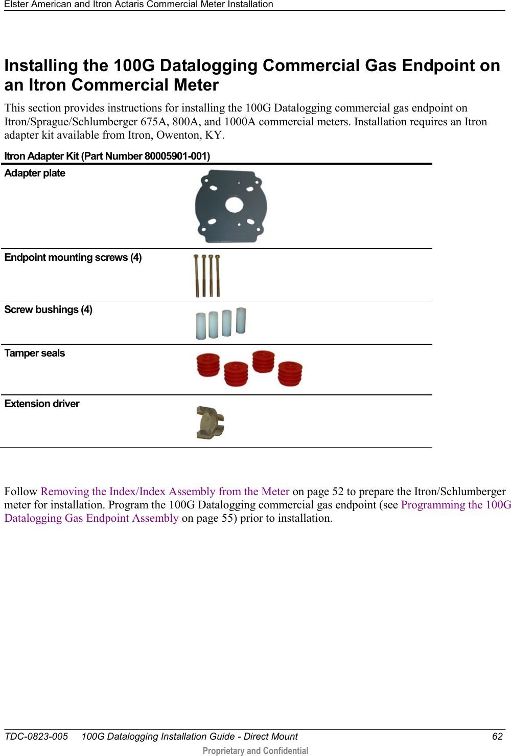 Elster American and Itron Actaris Commercial Meter Installation   TDC-0823-005     100G Datalogging Installation Guide - Direct Mount  62  Proprietary and Confidential    Installing the 100G Datalogging Commercial Gas Endpoint on an Itron Commercial Meter This section provides instructions for installing the 100G Datalogging commercial gas endpoint on Itron/Sprague/Schlumberger 675A, 800A, and 1000A commercial meters. Installation requires an Itron adapter kit available from Itron, Owenton, KY.  Itron Adapter Kit (Part Number 80005901-001) Adapter plate  Endpoint mounting screws (4)  Screw bushings (4)  Tamper seals  Extension driver   Follow Removing the Index/Index Assembly from the Meter on page 52 to prepare the Itron/Schlumberger meter for installation. Program the 100G Datalogging commercial gas endpoint (see Programming the 100G Datalogging Gas Endpoint Assembly on page 55) prior to installation.  