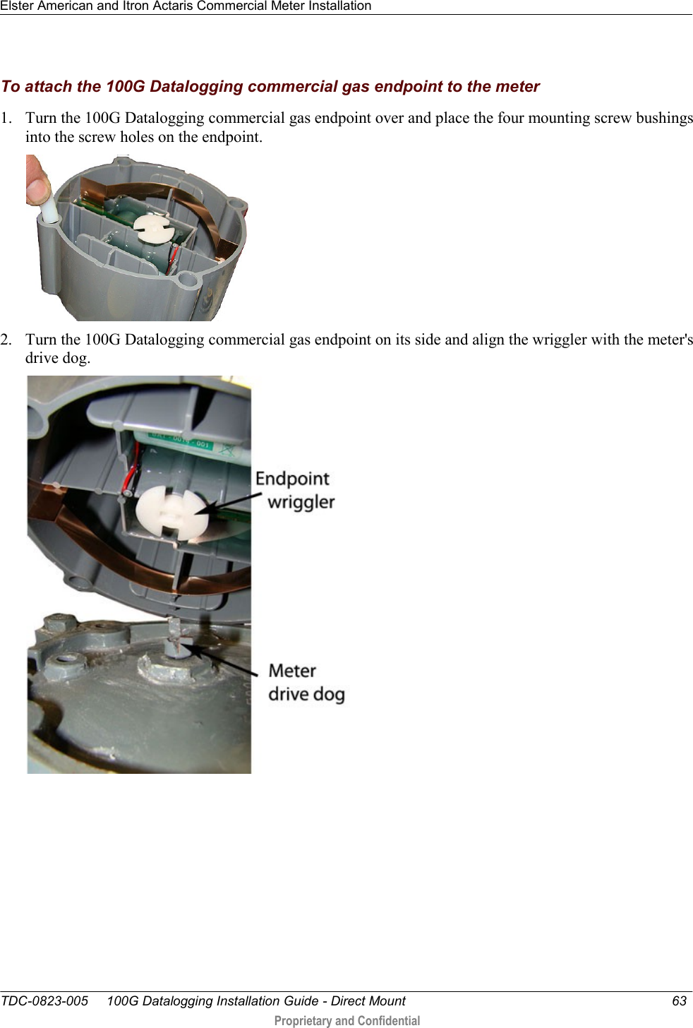 Elster American and Itron Actaris Commercial Meter Installation   TDC-0823-005     100G Datalogging Installation Guide - Direct Mount  63   Proprietary and Confidential     To attach the 100G Datalogging commercial gas endpoint to the meter 1. Turn the 100G Datalogging commercial gas endpoint over and place the four mounting screw bushings into the screw holes on the endpoint.   2. Turn the 100G Datalogging commercial gas endpoint on its side and align the wriggler with the meter&apos;s drive dog.  