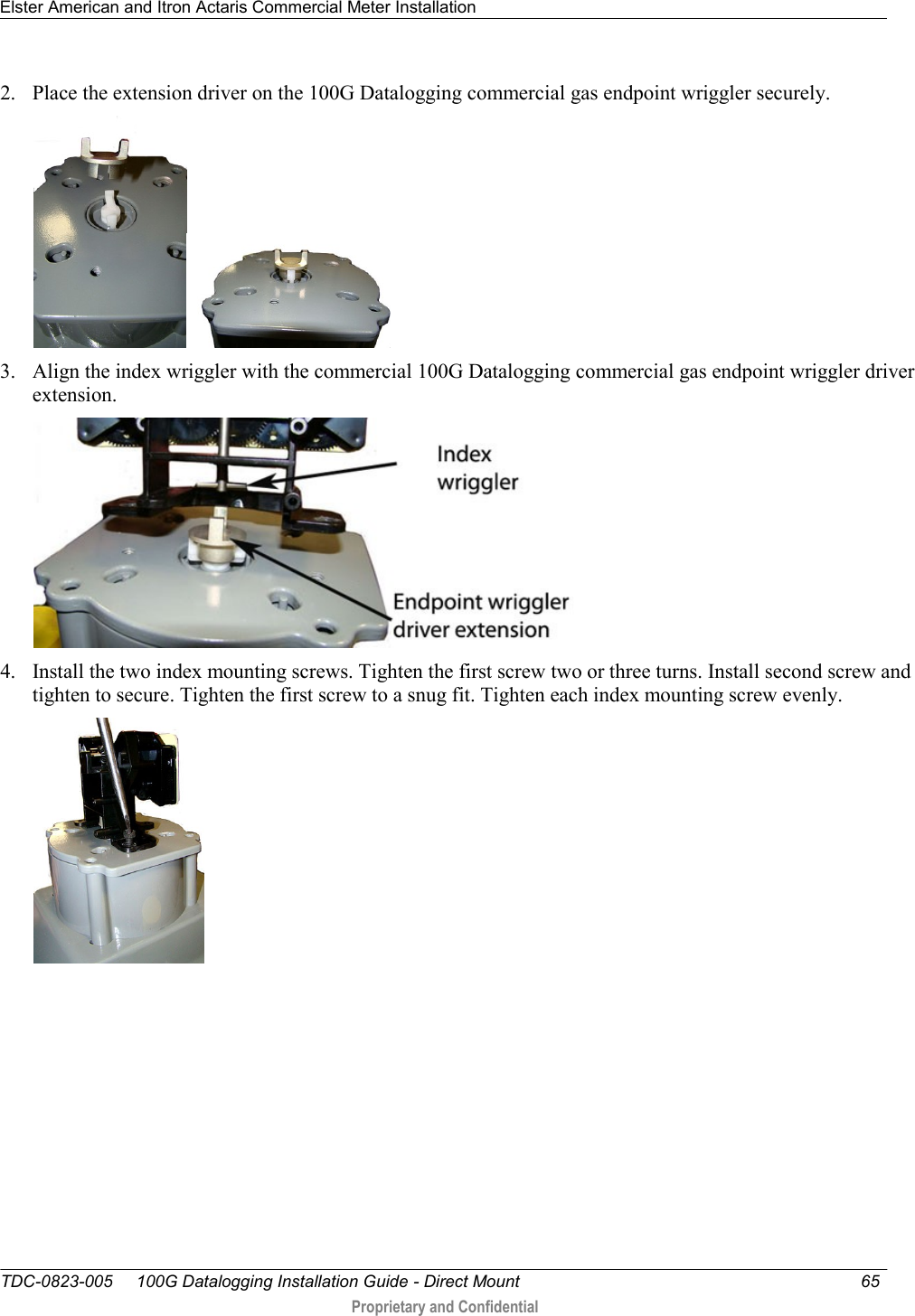 Elster American and Itron Actaris Commercial Meter Installation   TDC-0823-005     100G Datalogging Installation Guide - Direct Mount  65   Proprietary and Confidential     2. Place the extension driver on the 100G Datalogging commercial gas endpoint wriggler securely.  3. Align the index wriggler with the commercial 100G Datalogging commercial gas endpoint wriggler driver extension.  4. Install the two index mounting screws. Tighten the first screw two or three turns. Install second screw and tighten to secure. Tighten the first screw to a snug fit. Tighten each index mounting screw evenly.  