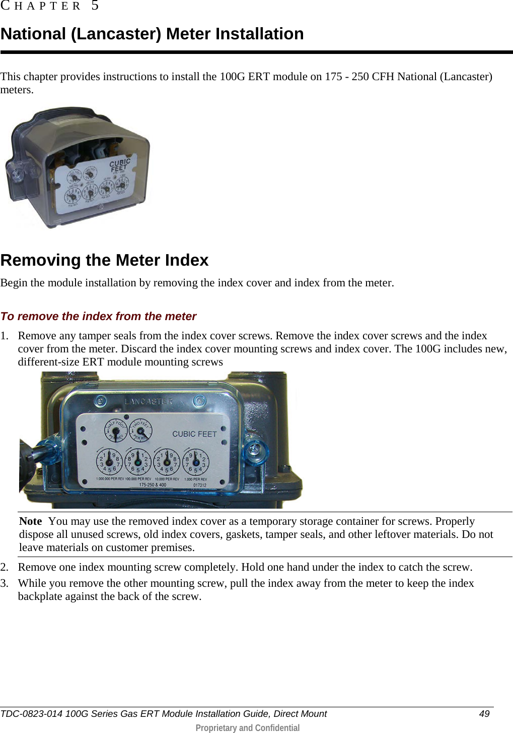  This chapter provides instructions to install the 100G ERT module on 175 - 250 CFH National (Lancaster) meters.    Removing the Meter Index Begin the module installation by removing the index cover and index from the meter.  To remove the index from the meter 1. Remove any tamper seals from the index cover screws. Remove the index cover screws and the index cover from the meter. Discard the index cover mounting screws and index cover. The 100G includes new, different-size ERT module mounting screws   Note  You may use the removed index cover as a temporary storage container for screws. Properly dispose all unused screws, old index covers, gaskets, tamper seals, and other leftover materials. Do not leave materials on customer premises.  2. Remove one index mounting screw completely. Hold one hand under the index to catch the screw.  3. While you remove the other mounting screw, pull the index away from the meter to keep the index backplate against the back of the screw.  CHAPTER  5  National (Lancaster) Meter Installation TDC-0823-014 100G Series Gas ERT Module Installation Guide, Direct Mount 49   Proprietary and Confidential  