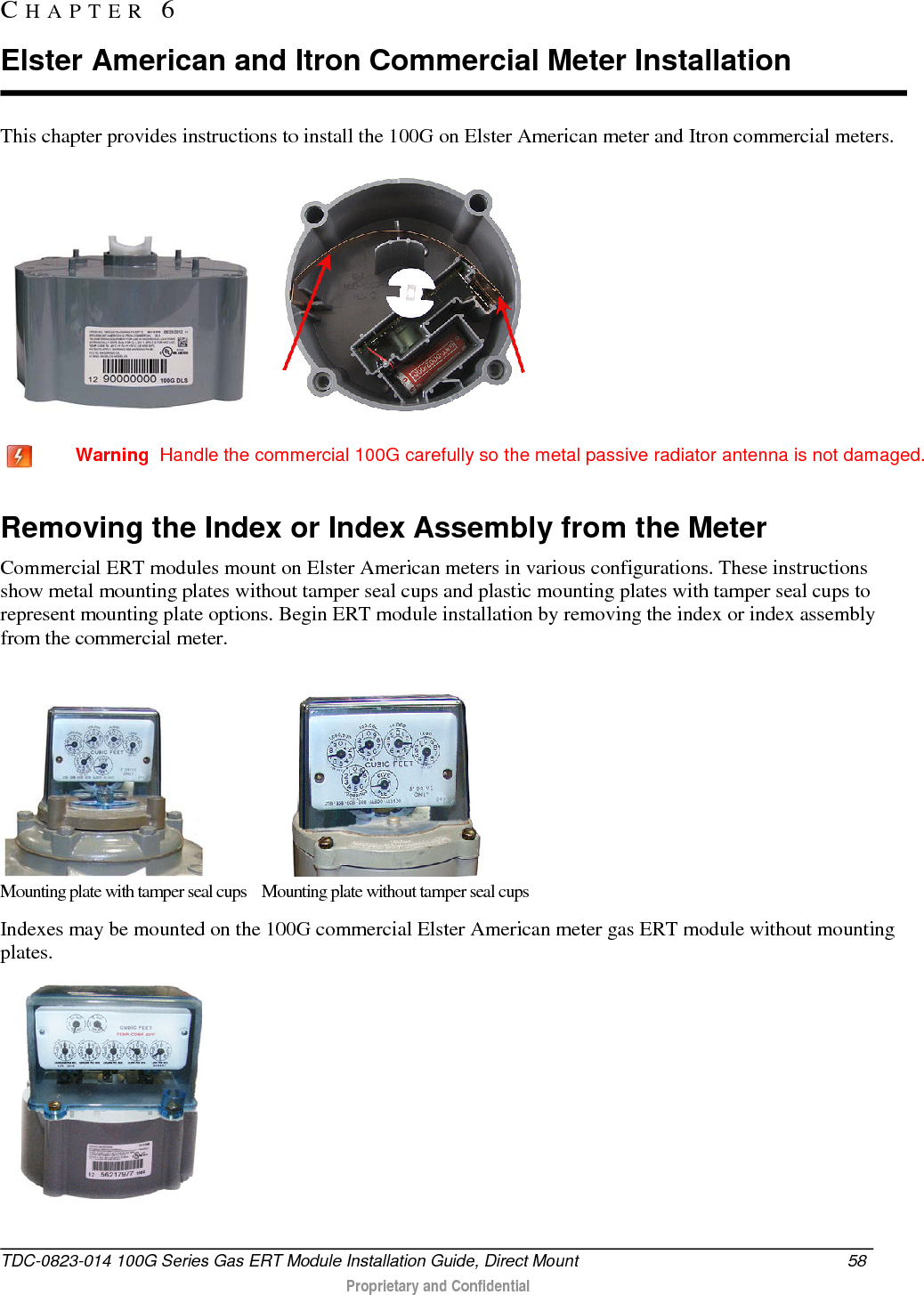  This chapter provides instructions to install the 100G on Elster American meter and Itron commercial meters.       Warning  Handle the commercial 100G carefully so the metal passive radiator antenna is not damaged.  Removing the Index or Index Assembly from the Meter Commercial ERT modules mount on Elster American meters in various configurations. These instructions show metal mounting plates without tamper seal cups and plastic mounting plates with tamper seal cups to represent mounting plate options. Begin ERT module installation by removing the index or index assembly from the commercial meter.                          Mounting plate with tamper seal cups    Mounting plate without tamper seal cups Indexes may be mounted on the 100G commercial Elster American meter gas ERT module without mounting plates.  CHAPTER  6  Elster American and Itron Commercial Meter Installation TDC-0823-014 100G Series Gas ERT Module Installation Guide, Direct Mount 58   Proprietary and Confidential  