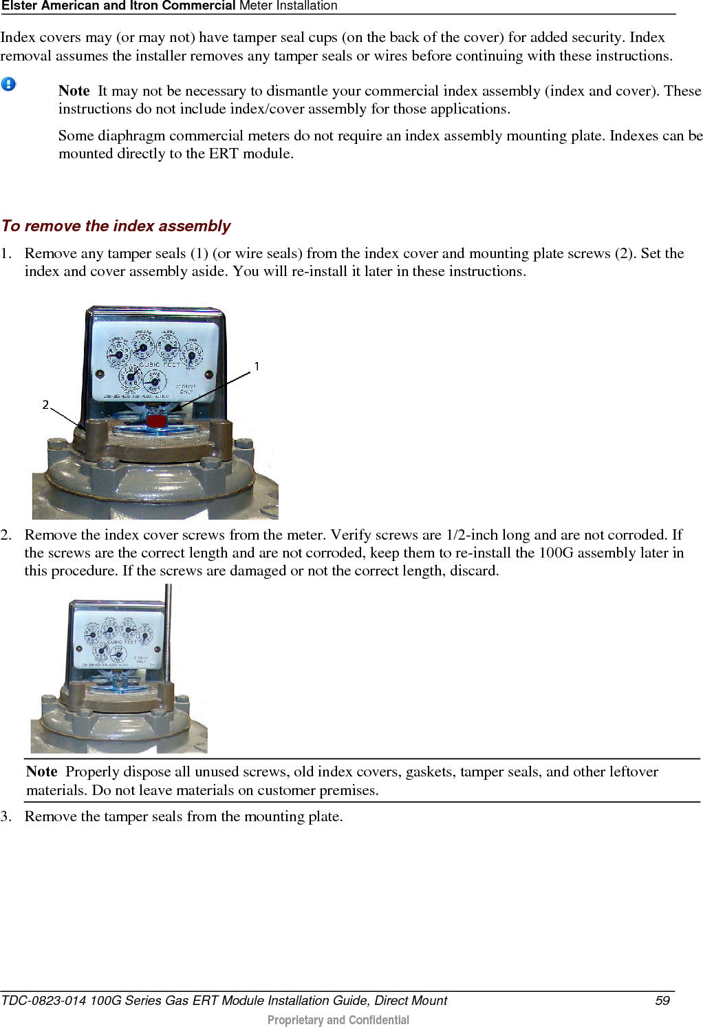 Elster American and Itron Commercial Meter Installation  Index covers may (or may not) have tamper seal cups (on the back of the cover) for added security. Index removal assumes the installer removes any tamper seals or wires before continuing with these instructions.   Note  It may not be necessary to dismantle your commercial index assembly (index and cover). These instructions do not include index/cover assembly for those applications.   Some diaphragm commercial meters do not require an index assembly mounting plate. Indexes can be mounted directly to the ERT module.     To remove the index assembly 1. Remove any tamper seals (1) (or wire seals) from the index cover and mounting plate screws (2). Set the index and cover assembly aside. You will re-install it later in these instructions.  2. Remove the index cover screws from the meter. Verify screws are 1/2-inch long and are not corroded. If the screws are the correct length and are not corroded, keep them to re-install the 100G assembly later in this procedure. If the screws are damaged or not the correct length, discard.   Note  Properly dispose all unused screws, old index covers, gaskets, tamper seals, and other leftover materials. Do not leave materials on customer premises. 3. Remove the tamper seals from the mounting plate.  TDC-0823-014 100G Series Gas ERT Module Installation Guide, Direct Mount 59   Proprietary and Confidential  