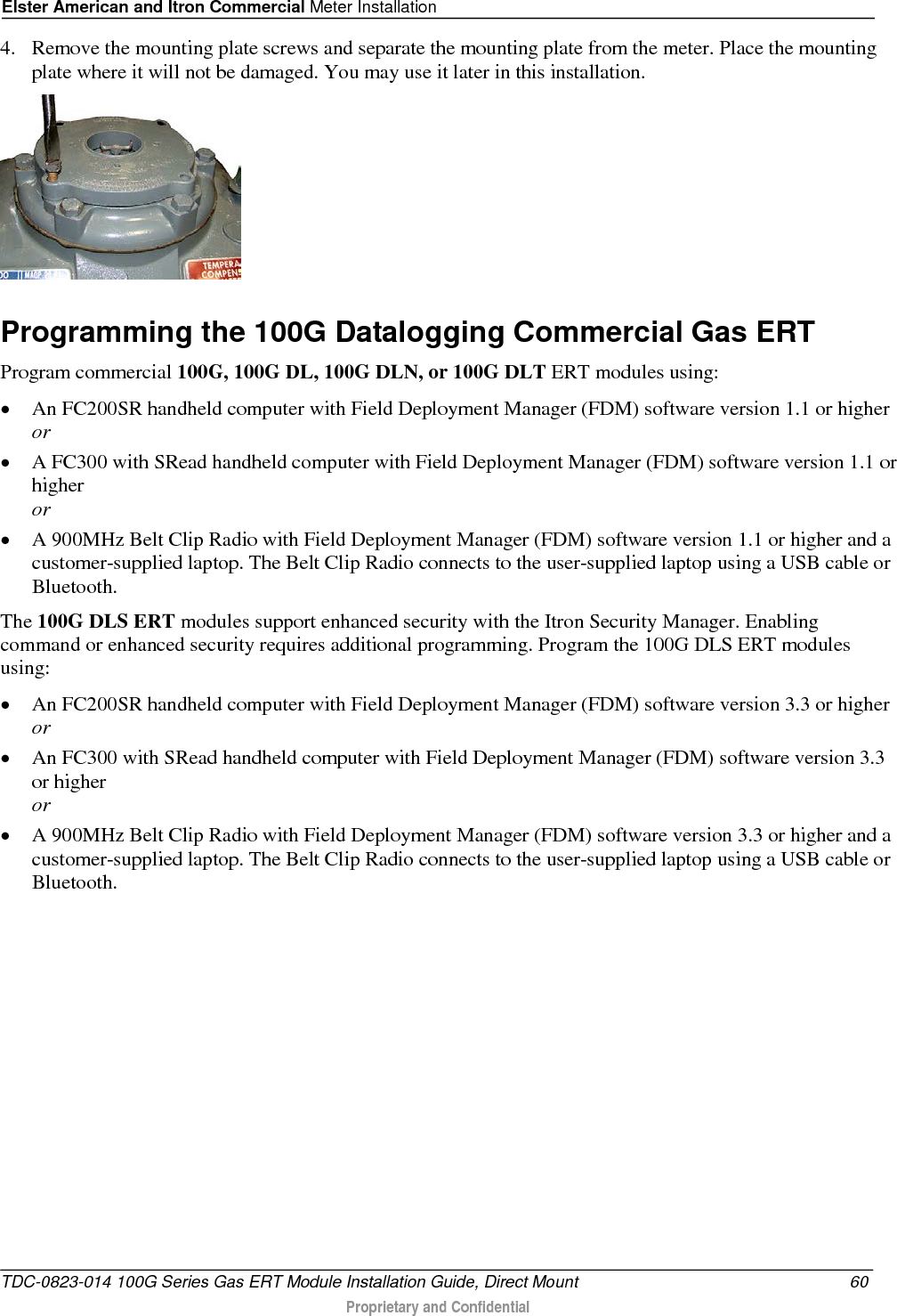 Elster American and Itron Commercial Meter Installation  4. Remove the mounting plate screws and separate the mounting plate from the meter. Place the mounting plate where it will not be damaged. You may use it later in this installation.    Programming the 100G Datalogging Commercial Gas ERT Program commercial 100G, 100G DL, 100G DLN, or 100G DLT ERT modules using: • An FC200SR handheld computer with Field Deployment Manager (FDM) software version 1.1 or higher or • A FC300 with SRead handheld computer with Field Deployment Manager (FDM) software version 1.1 or higher or • A 900MHz Belt Clip Radio with Field Deployment Manager (FDM) software version 1.1 or higher and a customer-supplied laptop. The Belt Clip Radio connects to the user-supplied laptop using a USB cable or Bluetooth. The 100G DLS ERT modules support enhanced security with the Itron Security Manager. Enabling command or enhanced security requires additional programming. Program the 100G DLS ERT modules using: • An FC200SR handheld computer with Field Deployment Manager (FDM) software version 3.3 or higher  or • An FC300 with SRead handheld computer with Field Deployment Manager (FDM) software version 3.3 or higher or • A 900MHz Belt Clip Radio with Field Deployment Manager (FDM) software version 3.3 or higher and a customer-supplied laptop. The Belt Clip Radio connects to the user-supplied laptop using a USB cable or Bluetooth. TDC-0823-014 100G Series Gas ERT Module Installation Guide, Direct Mount 60  Proprietary and Confidential    