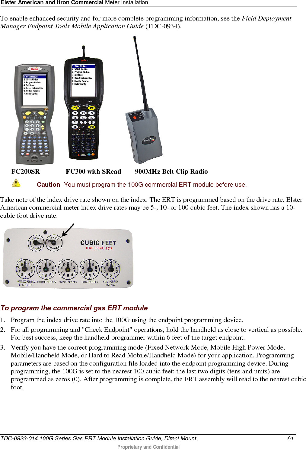 Elster American and Itron Commercial Meter Installation  To enable enhanced security and for more complete programming information, see the Field Deployment Manager Endpoint Tools Mobile Application Guide (TDC-0934).      FC200SR               FC300 with SRead        900MHz Belt Clip Radio  Caution  You must program the 100G commercial ERT module before use.  Take note of the index drive rate shown on the index. The ERT is programmed based on the drive rate. Elster American commercial meter index drive rates may be 5-, 10- or 100 cubic feet. The index shown has a 10-cubic foot drive rate.   To program the commercial gas ERT module 1. Program the index drive rate into the 100G using the endpoint programming device.  2. For all programming and &quot;Check Endpoint&quot; operations, hold the handheld as close to vertical as possible. For best success, keep the handheld programmer within 6 feet of the target endpoint.  3. Verify you have the correct programming mode (Fixed Network Mode, Mobile High Power Mode, Mobile/Handheld Mode, or Hard to Read Mobile/Handheld Mode) for your application. Programming parameters are based on the configuration file loaded into the endpoint programming device. During programming, the 100G is set to the nearest 100 cubic feet; the last two digits (tens and units) are programmed as zeros (0). After programming is complete, the ERT assembly will read to the nearest cubic foot.  TDC-0823-014 100G Series Gas ERT Module Installation Guide, Direct Mount 61   Proprietary and Confidential  