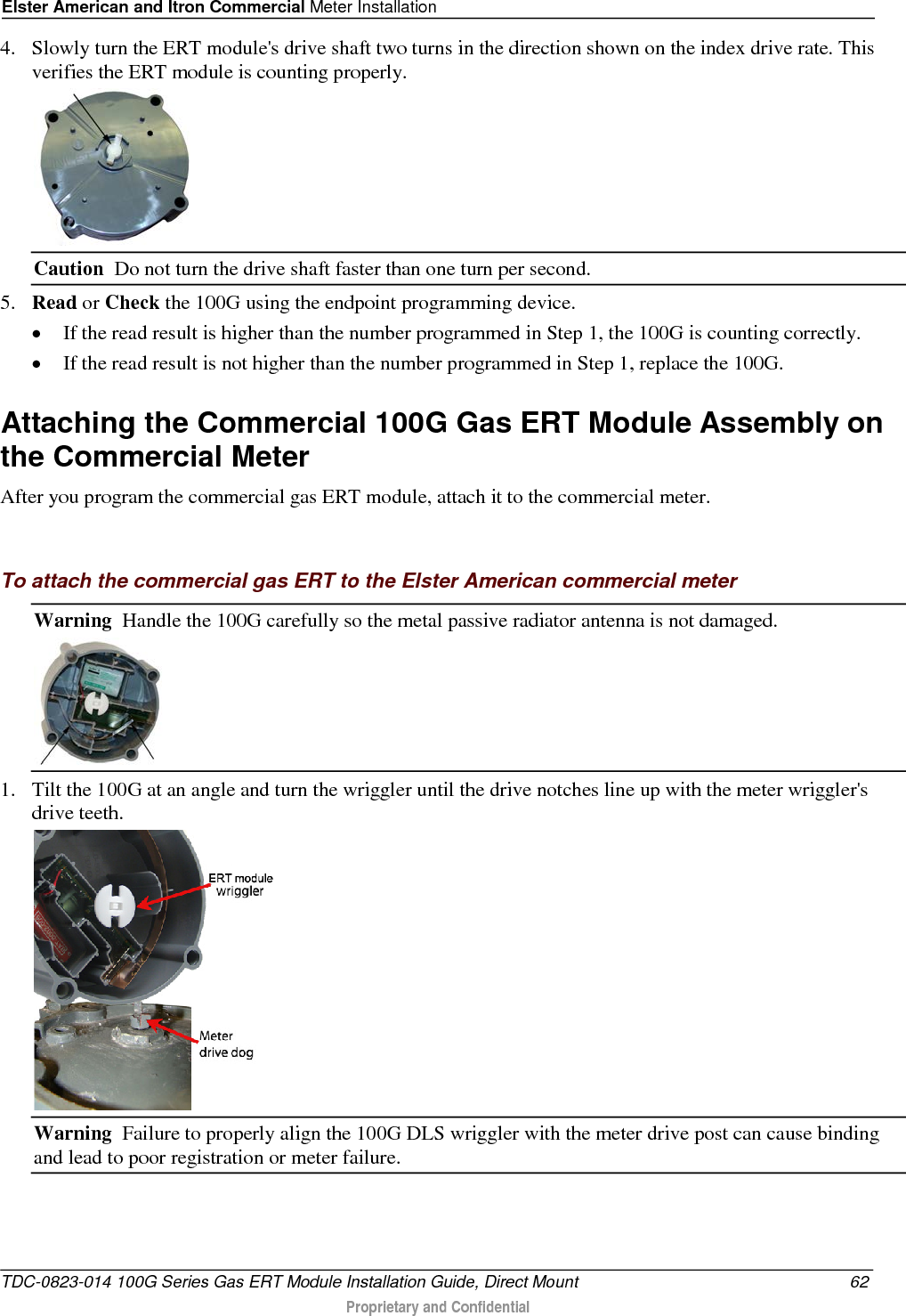 Elster American and Itron Commercial Meter Installation  4. Slowly turn the ERT module&apos;s drive shaft two turns in the direction shown on the index drive rate. This verifies the ERT module is counting properly.  Caution  Do not turn the drive shaft faster than one turn per second.  5. Read or Check the 100G using the endpoint programming device.  • If the read result is higher than the number programmed in Step 1, the 100G is counting correctly.  • If the read result is not higher than the number programmed in Step 1, replace the 100G.  Attaching the Commercial 100G Gas ERT Module Assembly on the Commercial Meter After you program the commercial gas ERT module, attach it to the commercial meter.   To attach the commercial gas ERT to the Elster American commercial meter Warning  Handle the 100G carefully so the metal passive radiator antenna is not damaged.  1. Tilt the 100G at an angle and turn the wriggler until the drive notches line up with the meter wriggler&apos;s drive teeth.  Warning  Failure to properly align the 100G DLS wriggler with the meter drive post can cause binding and lead to poor registration or meter failure.   TDC-0823-014 100G Series Gas ERT Module Installation Guide, Direct Mount 62  Proprietary and Confidential    