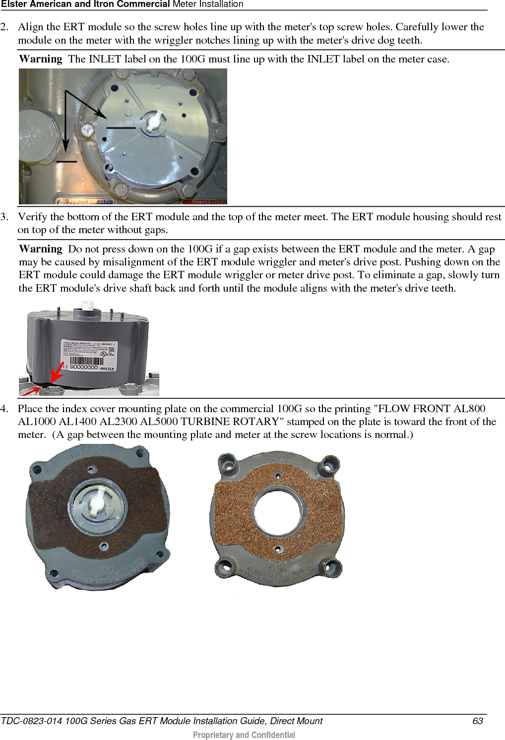 Elster American and Itron Commercial Meter Installation  2. Align the ERT module so the screw holes line up with the meter&apos;s top screw holes. Carefully lower the module on the meter with the wriggler notches lining up with the meter&apos;s drive dog teeth. Warning  The INLET label on the 100G must line up with the INLET label on the meter case.  3. Verify the bottom of the ERT module and the top of the meter meet. The ERT module housing should rest on top of the meter without gaps. Warning  Do not press down on the 100G if a gap exists between the ERT module and the meter. A gap may be caused by misalignment of the ERT module wriggler and meter&apos;s drive post. Pushing down on the ERT module could damage the ERT module wriggler or meter drive post. To eliminate a gap, slowly turn the ERT module&apos;s drive shaft back and forth until the module aligns with the meter&apos;s drive teeth.   4. Place the index cover mounting plate on the commercial 100G so the printing &quot;FLOW FRONT AL800 AL1000 AL1400 AL2300 AL5000 TURBINE ROTARY&quot; stamped on the plate is toward the front of the meter.  (A gap between the mounting plate and meter at the screw locations is normal.)             TDC-0823-014 100G Series Gas ERT Module Installation Guide, Direct Mount 63   Proprietary and Confidential  