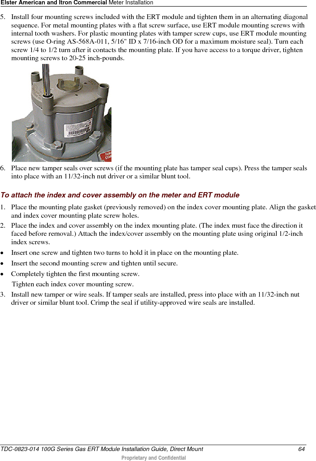 Elster American and Itron Commercial Meter Installation  5. Install four mounting screws included with the ERT module and tighten them in an alternating diagonal sequence. For metal mounting plates with a flat screw surface, use ERT module mounting screws with internal tooth washers. For plastic mounting plates with tamper screw cups, use ERT module mounting screws (use O-ring AS-568A-011, 5/16&quot; ID x 7/16-inch OD for a maximum moisture seal). Turn each screw 1/4 to 1/2 turn after it contacts the mounting plate. If you have access to a torque driver, tighten mounting screws to 20-25 inch-pounds.  6. Place new tamper seals over screws (if the mounting plate has tamper seal cups). Press the tamper seals into place with an 11/32-inch nut driver or a similar blunt tool.   To attach the index and cover assembly on the meter and ERT module 1. Place the mounting plate gasket (previously removed) on the index cover mounting plate. Align the gasket and index cover mounting plate screw holes. 2. Place the index and cover assembly on the index mounting plate. (The index must face the direction it faced before removal.) Attach the index/cover assembly on the mounting plate using original 1/2-inch index screws.  • Insert one screw and tighten two turns to hold it in place on the mounting plate.  • Insert the second mounting screw and tighten until secure.  • Completely tighten the first mounting screw.  Tighten each index cover mounting screw. 3. Install new tamper or wire seals. If tamper seals are installed, press into place with an 11/32-inch nut driver or similar blunt tool. Crimp the seal if utility-approved wire seals are installed. TDC-0823-014 100G Series Gas ERT Module Installation Guide, Direct Mount 64  Proprietary and Confidential    