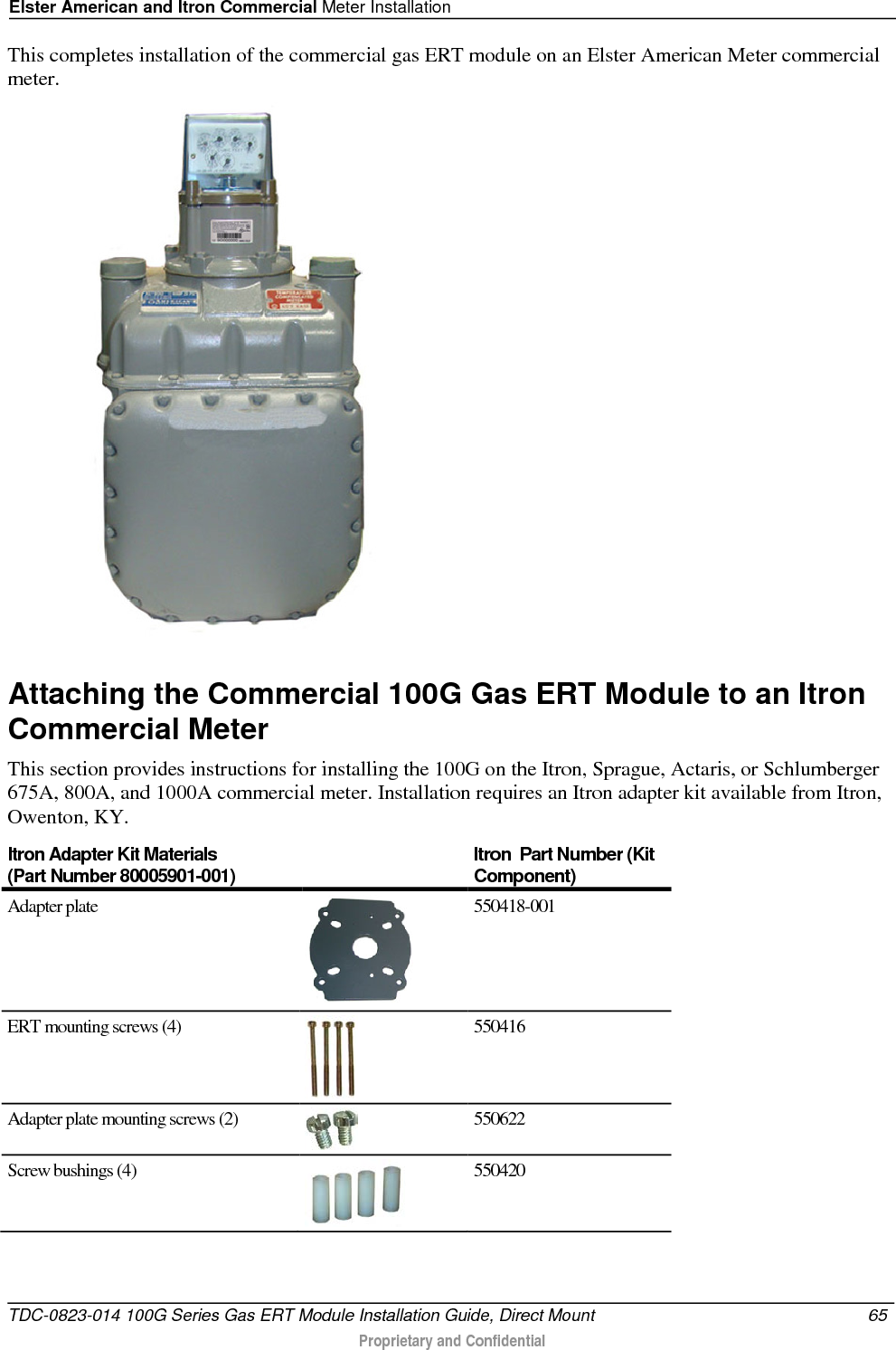 Elster American and Itron Commercial Meter Installation  This completes installation of the commercial gas ERT module on an Elster American Meter commercial meter.   Attaching the Commercial 100G Gas ERT Module to an Itron Commercial Meter This section provides instructions for installing the 100G on the Itron, Sprague, Actaris, or Schlumberger 675A, 800A, and 1000A commercial meter. Installation requires an Itron adapter kit available from Itron, Owenton, KY.  Itron Adapter Kit Materials  (Part Number 80005901-001) Itron  Part Number (Kit Component) Adapter plate  550418-001 ERT mounting screws (4)  550416 Adapter plate mounting screws (2)  550622 Screw bushings (4)  550420 TDC-0823-014 100G Series Gas ERT Module Installation Guide, Direct Mount 65   Proprietary and Confidential  