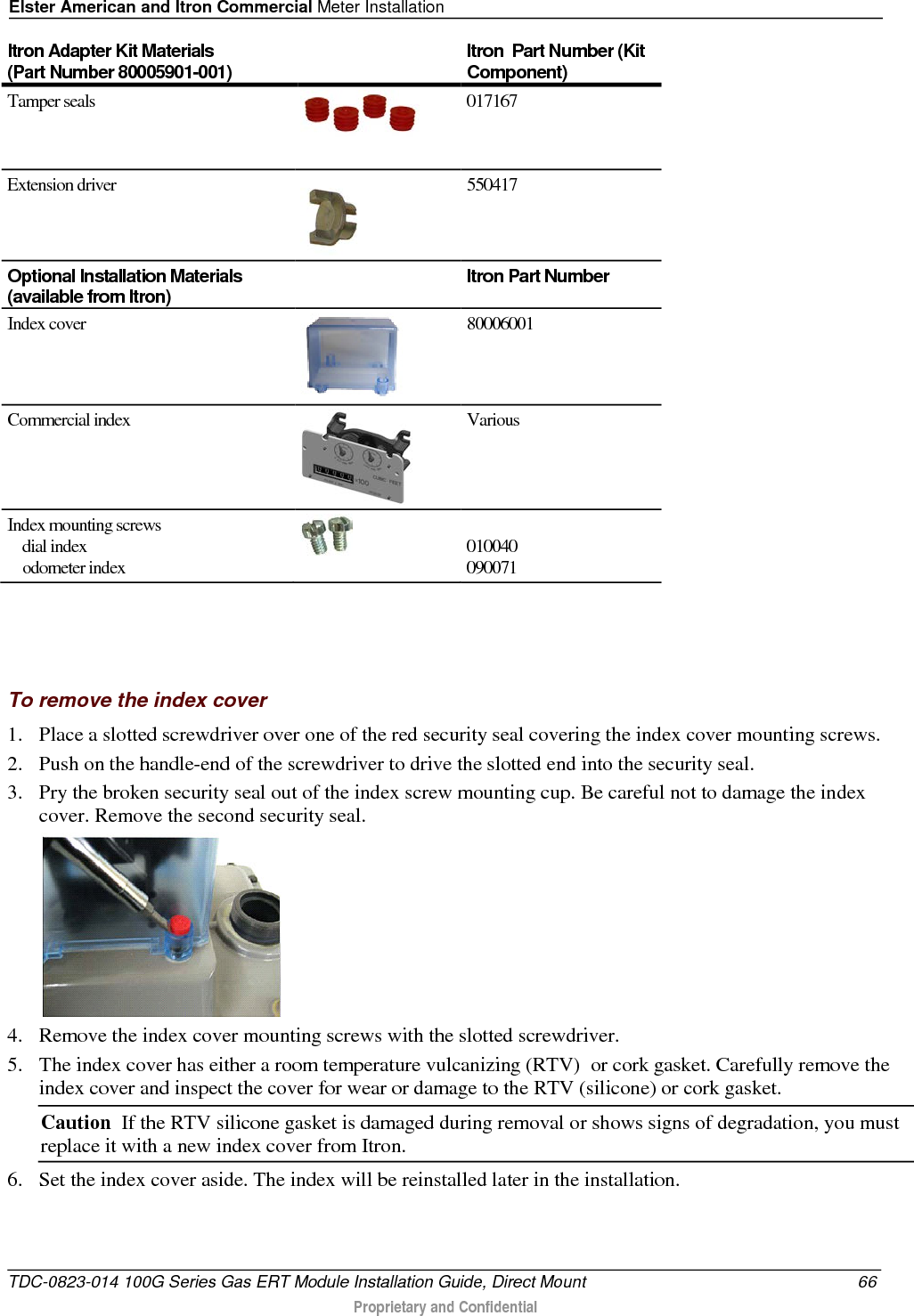 Elster American and Itron Commercial Meter Installation  Itron Adapter Kit Materials  (Part Number 80005901-001) Itron  Part Number (Kit Component) Tamper seals  017167 Extension driver  550417 Optional Installation Materials (available from Itron)  Itron Part Number Index cover    80006001    Commercial index  Various Index mounting screws     dial index       odometer index   010040 090071    To remove the index cover 1. Place a slotted screwdriver over one of the red security seal covering the index cover mounting screws.  2. Push on the handle-end of the screwdriver to drive the slotted end into the security seal.  3. Pry the broken security seal out of the index screw mounting cup. Be careful not to damage the index cover. Remove the second security seal.  4. Remove the index cover mounting screws with the slotted screwdriver.  5. The index cover has either a room temperature vulcanizing (RTV)  or cork gasket. Carefully remove the index cover and inspect the cover for wear or damage to the RTV (silicone) or cork gasket.  Caution  If the RTV silicone gasket is damaged during removal or shows signs of degradation, you must replace it with a new index cover from Itron. 6. Set the index cover aside. The index will be reinstalled later in the installation.  TDC-0823-014 100G Series Gas ERT Module Installation Guide, Direct Mount 66  Proprietary and Confidential    