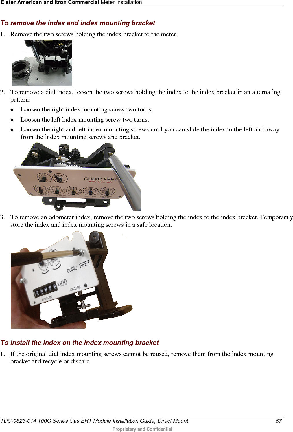 Elster American and Itron Commercial Meter Installation  To remove the index and index mounting bracket 1. Remove the two screws holding the index bracket to the meter.   2. To remove a dial index, loosen the two screws holding the index to the index bracket in an alternating pattern: • Loosen the right index mounting screw two turns. • Loosen the left index mounting screw two turns. • Loosen the right and left index mounting screws until you can slide the index to the left and away from the index mounting screws and bracket.  3. To remove an odometer index, remove the two screws holding the index to the index bracket. Temporarily store the index and index mounting screws in a safe location.    To install the index on the index mounting bracket 1. If the original dial index mounting screws cannot be reused, remove them from the index mounting bracket and recycle or discard. TDC-0823-014 100G Series Gas ERT Module Installation Guide, Direct Mount 67   Proprietary and Confidential  