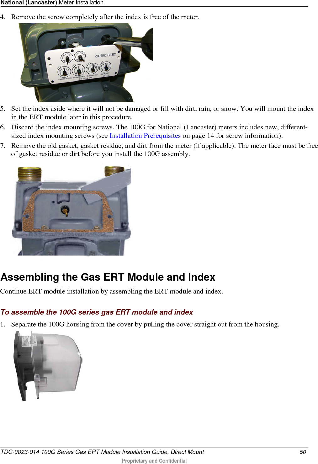 National (Lancaster) Meter Installation  4. Remove the screw completely after the index is free of the meter.   5. Set the index aside where it will not be damaged or fill with dirt, rain, or snow. You will mount the index in the ERT module later in this procedure.  6. Discard the index mounting screws. The 100G for National (Lancaster) meters includes new, different-sized index mounting screws (see Installation Prerequisites on page 14 for screw information). 7. Remove the old gasket, gasket residue, and dirt from the meter (if applicable). The meter face must be free of gasket residue or dirt before you install the 100G assembly.    Assembling the Gas ERT Module and Index Continue ERT module installation by assembling the ERT module and index.  To assemble the 100G series gas ERT module and index 1. Separate the 100G housing from the cover by pulling the cover straight out from the housing.  TDC-0823-014 100G Series Gas ERT Module Installation Guide, Direct Mount 50  Proprietary and Confidential    