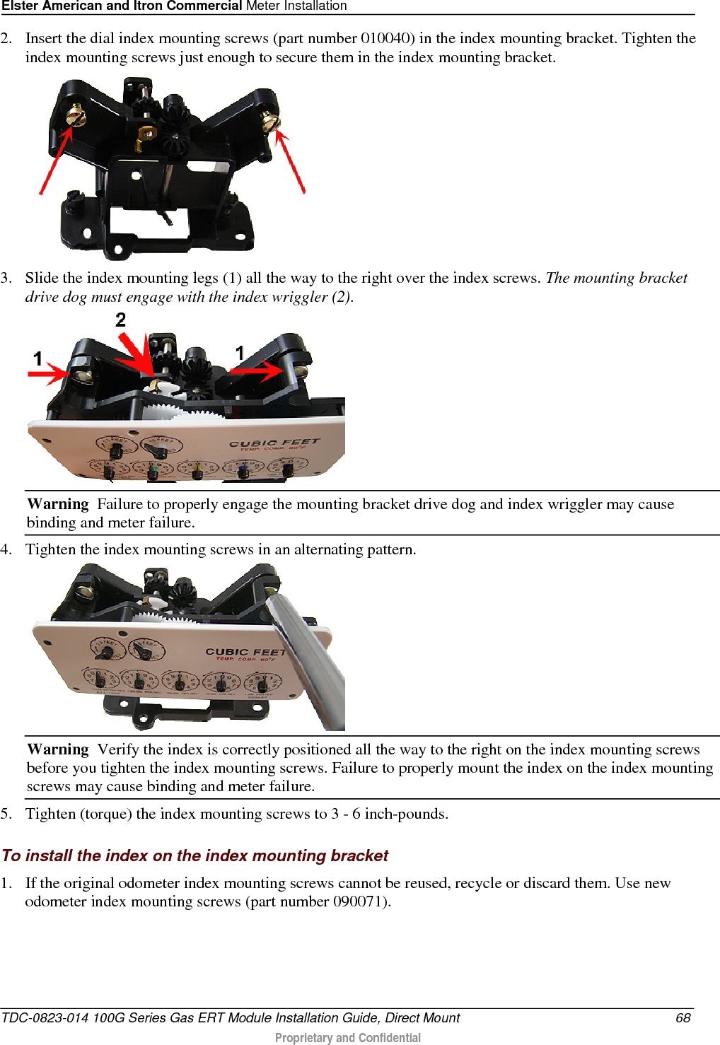 Elster American and Itron Commercial Meter Installation  2. Insert the dial index mounting screws (part number 010040) in the index mounting bracket. Tighten the index mounting screws just enough to secure them in the index mounting bracket.  3. Slide the index mounting legs (1) all the way to the right over the index screws. The mounting bracket drive dog must engage with the index wriggler (2).   Warning  Failure to properly engage the mounting bracket drive dog and index wriggler may cause binding and meter failure. 4. Tighten the index mounting screws in an alternating pattern.   Warning  Verify the index is correctly positioned all the way to the right on the index mounting screws before you tighten the index mounting screws. Failure to properly mount the index on the index mounting screws may cause binding and meter failure. 5. Tighten (torque) the index mounting screws to 3 - 6 inch-pounds.  To install the index on the index mounting bracket 1. If the original odometer index mounting screws cannot be reused, recycle or discard them. Use new odometer index mounting screws (part number 090071). TDC-0823-014 100G Series Gas ERT Module Installation Guide, Direct Mount 68  Proprietary and Confidential    