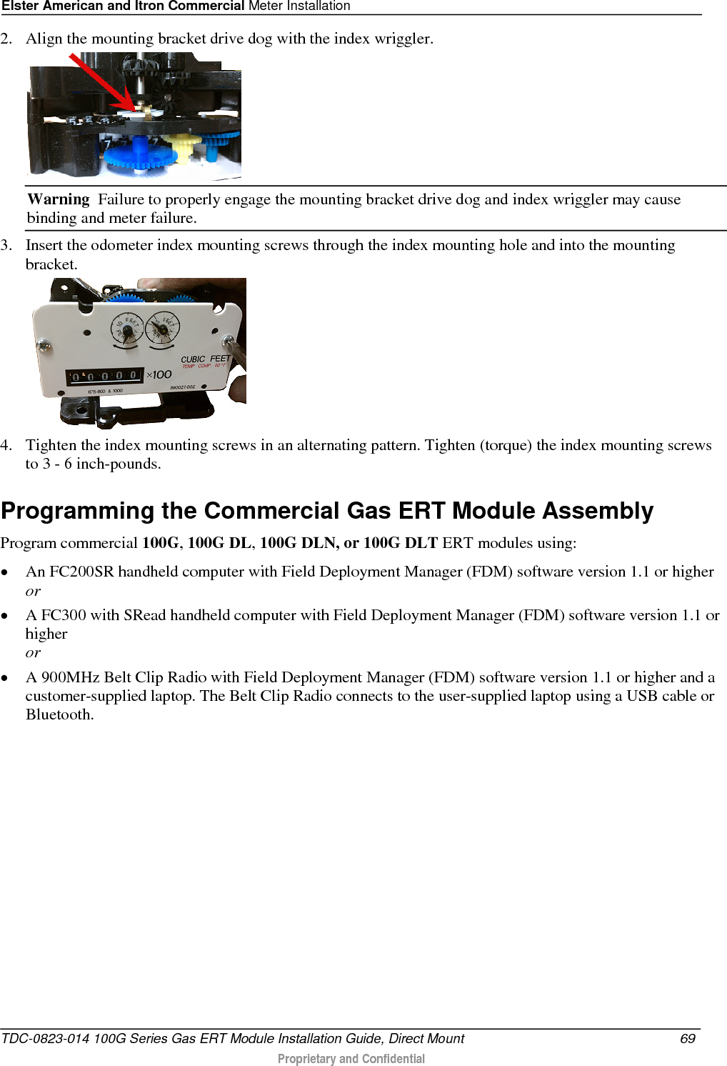 Elster American and Itron Commercial Meter Installation  2. Align the mounting bracket drive dog with the index wriggler.   Warning  Failure to properly engage the mounting bracket drive dog and index wriggler may cause binding and meter failure. 3. Insert the odometer index mounting screws through the index mounting hole and into the mounting bracket.  4. Tighten the index mounting screws in an alternating pattern. Tighten (torque) the index mounting screws to 3 - 6 inch-pounds.  Programming the Commercial Gas ERT Module Assembly Program commercial 100G, 100G DL, 100G DLN, or 100G DLT ERT modules using: • An FC200SR handheld computer with Field Deployment Manager (FDM) software version 1.1 or higher or • A FC300 with SRead handheld computer with Field Deployment Manager (FDM) software version 1.1 or higher or • A 900MHz Belt Clip Radio with Field Deployment Manager (FDM) software version 1.1 or higher and a customer-supplied laptop. The Belt Clip Radio connects to the user-supplied laptop using a USB cable or Bluetooth. TDC-0823-014 100G Series Gas ERT Module Installation Guide, Direct Mount 69   Proprietary and Confidential  