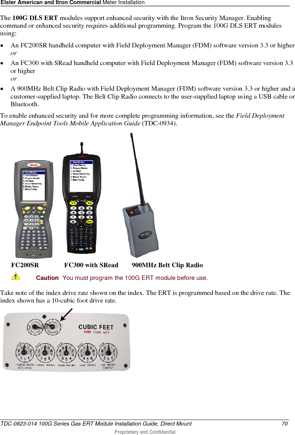 Elster American and Itron Commercial Meter Installation  The 100G DLS ERT modules support enhanced security with the Itron Security Manager. Enabling command or enhanced security requires additional programming. Program the 100G DLS ERT modules using: • An FC200SR handheld computer with Field Deployment Manager (FDM) software version 3.3 or higher or • An FC300 with SRead handheld computer with Field Deployment Manager (FDM) software version 3.3 or higher or • A 900MHz Belt Clip Radio with Field Deployment Manager (FDM) software version 3.3 or higher and a customer-supplied laptop. The Belt Clip Radio connects to the user-supplied laptop using a USB cable or Bluetooth. To enable enhanced security and for more complete programming information, see the Field Deployment Manager Endpoint Tools Mobile Application Guide (TDC-0934).      FC200SR               FC300 with SRead        900MHz Belt Clip Radio  Caution  You must program the 100G ERT module before use.  Take note of the index drive rate shown on the index. The ERT is programmed based on the drive rate. The index shown has a 10-cubic foot drive rate.  TDC-0823-014 100G Series Gas ERT Module Installation Guide, Direct Mount 70  Proprietary and Confidential    