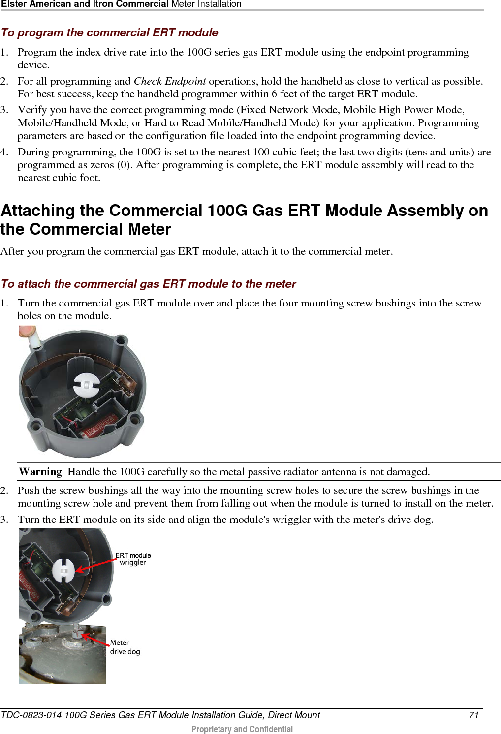 Elster American and Itron Commercial Meter Installation  To program the commercial ERT module 1. Program the index drive rate into the 100G series gas ERT module using the endpoint programming device.  2. For all programming and Check Endpoint operations, hold the handheld as close to vertical as possible. For best success, keep the handheld programmer within 6 feet of the target ERT module.  3. Verify you have the correct programming mode (Fixed Network Mode, Mobile High Power Mode, Mobile/Handheld Mode, or Hard to Read Mobile/Handheld Mode) for your application. Programming parameters are based on the configuration file loaded into the endpoint programming device.  4. During programming, the 100G is set to the nearest 100 cubic feet; the last two digits (tens and units) are programmed as zeros (0). After programming is complete, the ERT module assembly will read to the nearest cubic foot.   Attaching the Commercial 100G Gas ERT Module Assembly on the Commercial Meter After you program the commercial gas ERT module, attach it to the commercial meter.  To attach the commercial gas ERT module to the meter 1. Turn the commercial gas ERT module over and place the four mounting screw bushings into the screw holes on the module.   Warning  Handle the 100G carefully so the metal passive radiator antenna is not damaged. 2. Push the screw bushings all the way into the mounting screw holes to secure the screw bushings in the mounting screw hole and prevent them from falling out when the module is turned to install on the meter.  3. Turn the ERT module on its side and align the module&apos;s wriggler with the meter&apos;s drive dog.  TDC-0823-014 100G Series Gas ERT Module Installation Guide, Direct Mount 71   Proprietary and Confidential  