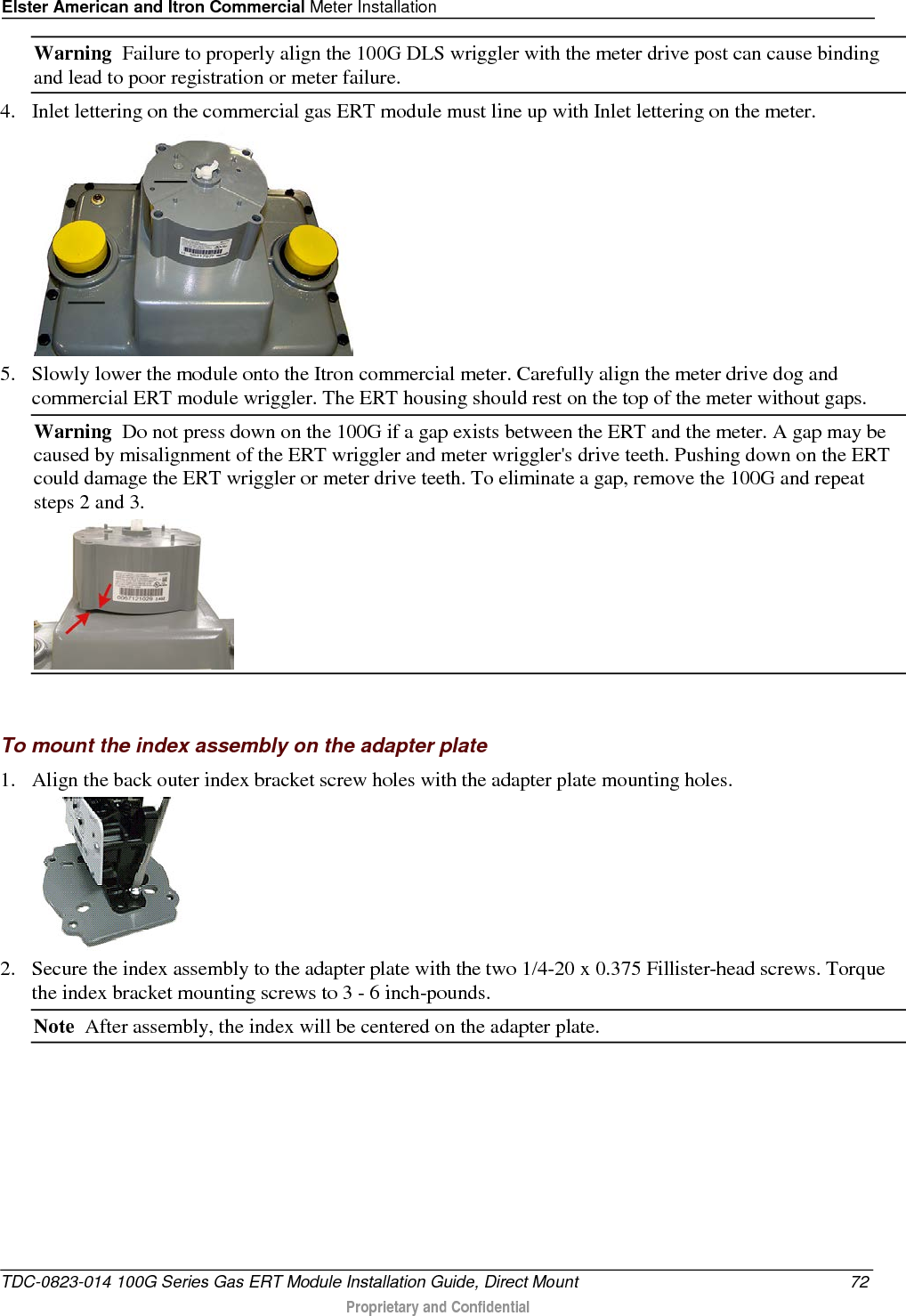 Elster American and Itron Commercial Meter Installation  Warning  Failure to properly align the 100G DLS wriggler with the meter drive post can cause binding and lead to poor registration or meter failure.   4. Inlet lettering on the commercial gas ERT module must line up with Inlet lettering on the meter.   5. Slowly lower the module onto the Itron commercial meter. Carefully align the meter drive dog and commercial ERT module wriggler. The ERT housing should rest on the top of the meter without gaps.  Warning  Do not press down on the 100G if a gap exists between the ERT and the meter. A gap may be caused by misalignment of the ERT wriggler and meter wriggler&apos;s drive teeth. Pushing down on the ERT could damage the ERT wriggler or meter drive teeth. To eliminate a gap, remove the 100G and repeat steps 2 and 3.    To mount the index assembly on the adapter plate 1. Align the back outer index bracket screw holes with the adapter plate mounting holes.   2. Secure the index assembly to the adapter plate with the two 1/4-20 x 0.375 Fillister-head screws. Torque the index bracket mounting screws to 3 - 6 inch-pounds. Note  After assembly, the index will be centered on the adapter plate.   TDC-0823-014 100G Series Gas ERT Module Installation Guide, Direct Mount 72  Proprietary and Confidential    