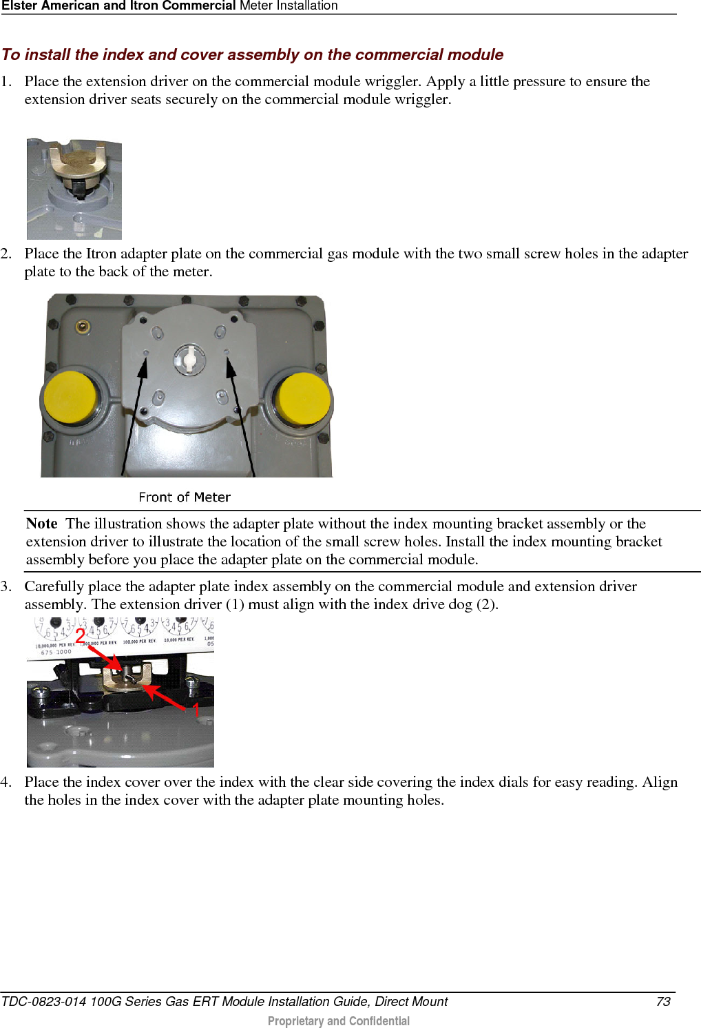 Elster American and Itron Commercial Meter Installation  To install the index and cover assembly on the commercial module 1. Place the extension driver on the commercial module wriggler. Apply a little pressure to ensure the extension driver seats securely on the commercial module wriggler.   2. Place the Itron adapter plate on the commercial gas module with the two small screw holes in the adapter plate to the back of the meter.  Note  The illustration shows the adapter plate without the index mounting bracket assembly or the extension driver to illustrate the location of the small screw holes. Install the index mounting bracket assembly before you place the adapter plate on the commercial module. 3. Carefully place the adapter plate index assembly on the commercial module and extension driver assembly. The extension driver (1) must align with the index drive dog (2).  4. Place the index cover over the index with the clear side covering the index dials for easy reading. Align the holes in the index cover with the adapter plate mounting holes.  TDC-0823-014 100G Series Gas ERT Module Installation Guide, Direct Mount 73   Proprietary and Confidential  