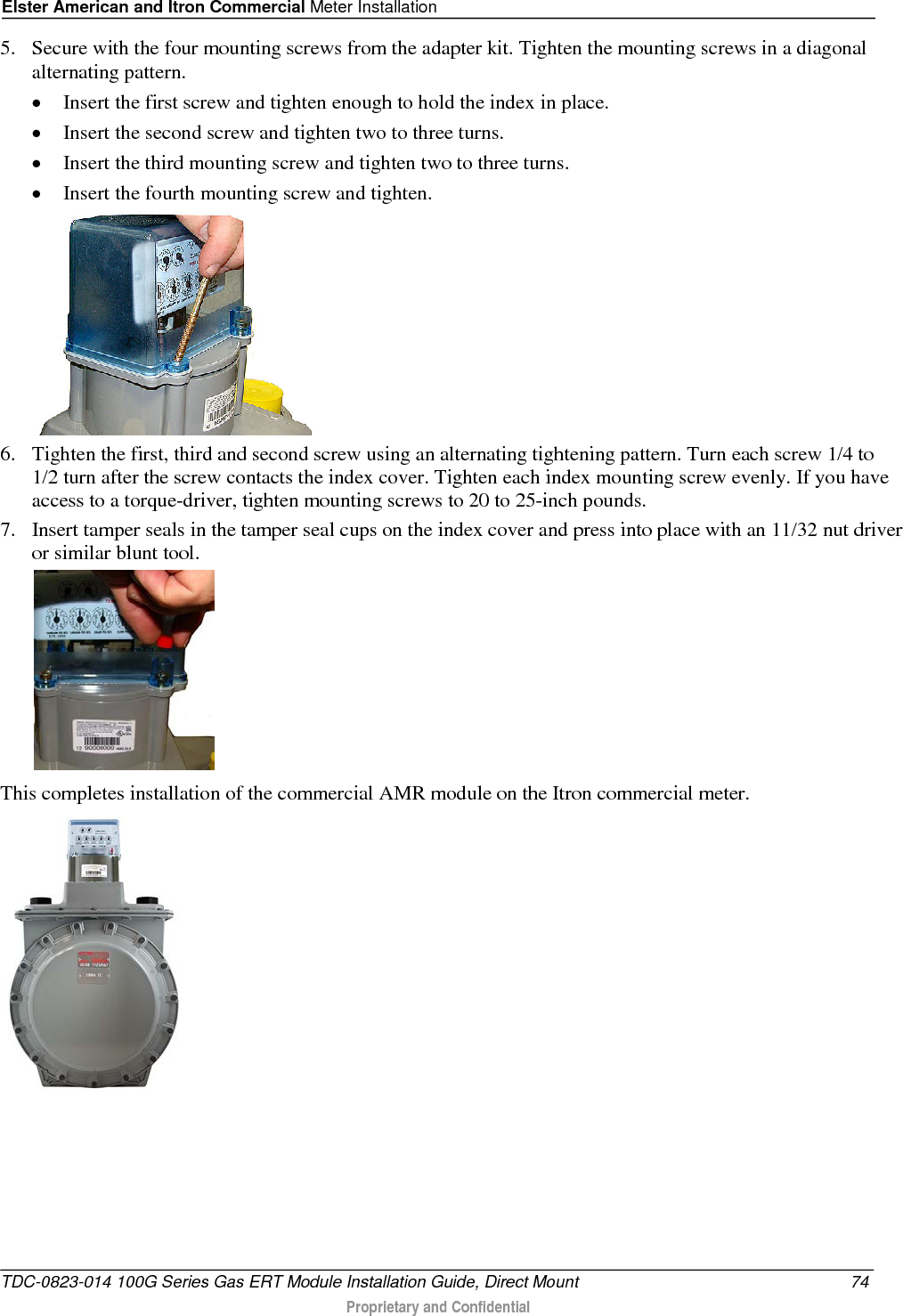 Elster American and Itron Commercial Meter Installation  5. Secure with the four mounting screws from the adapter kit. Tighten the mounting screws in a diagonal alternating pattern.  • Insert the first screw and tighten enough to hold the index in place.  • Insert the second screw and tighten two to three turns.  • Insert the third mounting screw and tighten two to three turns.  • Insert the fourth mounting screw and tighten.   6. Tighten the first, third and second screw using an alternating tightening pattern. Turn each screw 1/4 to 1/2 turn after the screw contacts the index cover. Tighten each index mounting screw evenly. If you have access to a torque-driver, tighten mounting screws to 20 to 25-inch pounds. 7. Insert tamper seals in the tamper seal cups on the index cover and press into place with an 11/32 nut driver or similar blunt tool.    This completes installation of the commercial AMR module on the Itron commercial meter.    TDC-0823-014 100G Series Gas ERT Module Installation Guide, Direct Mount 74  Proprietary and Confidential    