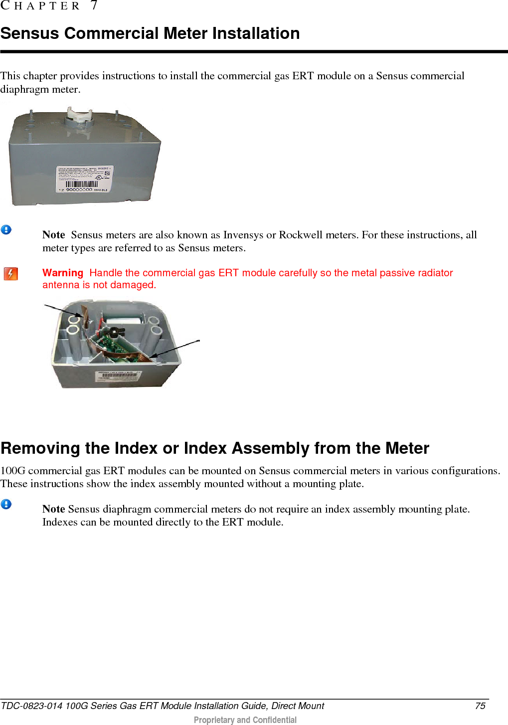  This chapter provides instructions to install the commercial gas ERT module on a Sensus commercial diaphragm meter.   Note  Sensus meters are also known as Invensys or Rockwell meters. For these instructions, all meter types are referred to as Sensus meters.    Warning  Handle the commercial gas ERT module carefully so the metal passive radiator antenna is not damaged.    Removing the Index or Index Assembly from the Meter 100G commercial gas ERT modules can be mounted on Sensus commercial meters in various configurations. These instructions show the index assembly mounted without a mounting plate.  Note Sensus diaphragm commercial meters do not require an index assembly mounting plate. Indexes can be mounted directly to the ERT module.     CHAPTER  7  Sensus Commercial Meter Installation TDC-0823-014 100G Series Gas ERT Module Installation Guide, Direct Mount 75   Proprietary and Confidential  