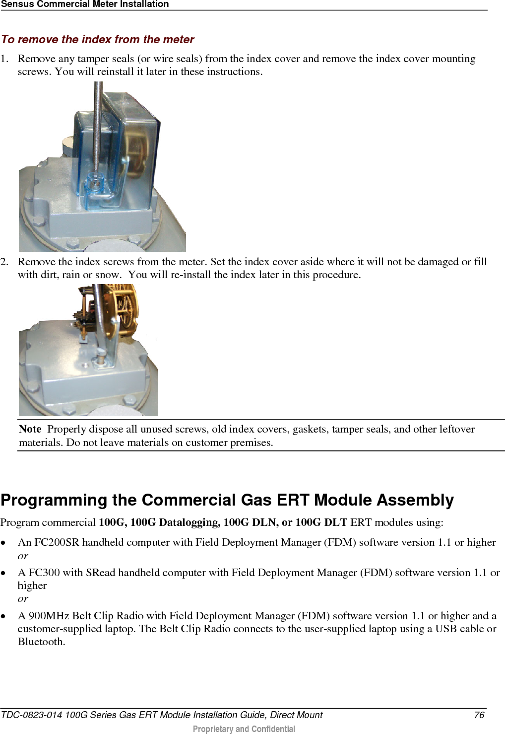 Sensus Commercial Meter Installation  To remove the index from the meter 1. Remove any tamper seals (or wire seals) from the index cover and remove the index cover mounting screws. You will reinstall it later in these instructions.  2. Remove the index screws from the meter. Set the index cover aside where it will not be damaged or fill with dirt, rain or snow.  You will re-install the index later in this procedure.  Note  Properly dispose all unused screws, old index covers, gaskets, tamper seals, and other leftover materials. Do not leave materials on customer premises.   Programming the Commercial Gas ERT Module Assembly Program commercial 100G, 100G Datalogging, 100G DLN, or 100G DLT ERT modules using: • An FC200SR handheld computer with Field Deployment Manager (FDM) software version 1.1 or higher or • A FC300 with SRead handheld computer with Field Deployment Manager (FDM) software version 1.1 or higher or • A 900MHz Belt Clip Radio with Field Deployment Manager (FDM) software version 1.1 or higher and a customer-supplied laptop. The Belt Clip Radio connects to the user-supplied laptop using a USB cable or Bluetooth. TDC-0823-014 100G Series Gas ERT Module Installation Guide, Direct Mount 76  Proprietary and Confidential    
