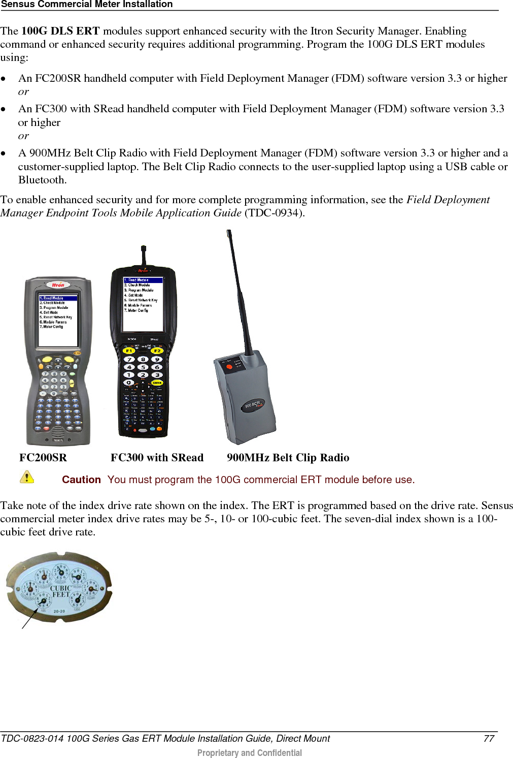 Sensus Commercial Meter Installation  The 100G DLS ERT modules support enhanced security with the Itron Security Manager. Enabling command or enhanced security requires additional programming. Program the 100G DLS ERT modules using: • An FC200SR handheld computer with Field Deployment Manager (FDM) software version 3.3 or higher or • An FC300 with SRead handheld computer with Field Deployment Manager (FDM) software version 3.3 or higher or • A 900MHz Belt Clip Radio with Field Deployment Manager (FDM) software version 3.3 or higher and a customer-supplied laptop. The Belt Clip Radio connects to the user-supplied laptop using a USB cable or Bluetooth. To enable enhanced security and for more complete programming information, see the Field Deployment Manager Endpoint Tools Mobile Application Guide (TDC-0934).       FC200SR               FC300 with SRead        900MHz Belt Clip Radio  Caution  You must program the 100G commercial ERT module before use.   Take note of the index drive rate shown on the index. The ERT is programmed based on the drive rate. Sensus commercial meter index drive rates may be 5-, 10- or 100-cubic feet. The seven-dial index shown is a 100-cubic feet drive rate.  TDC-0823-014 100G Series Gas ERT Module Installation Guide, Direct Mount 77   Proprietary and Confidential  
