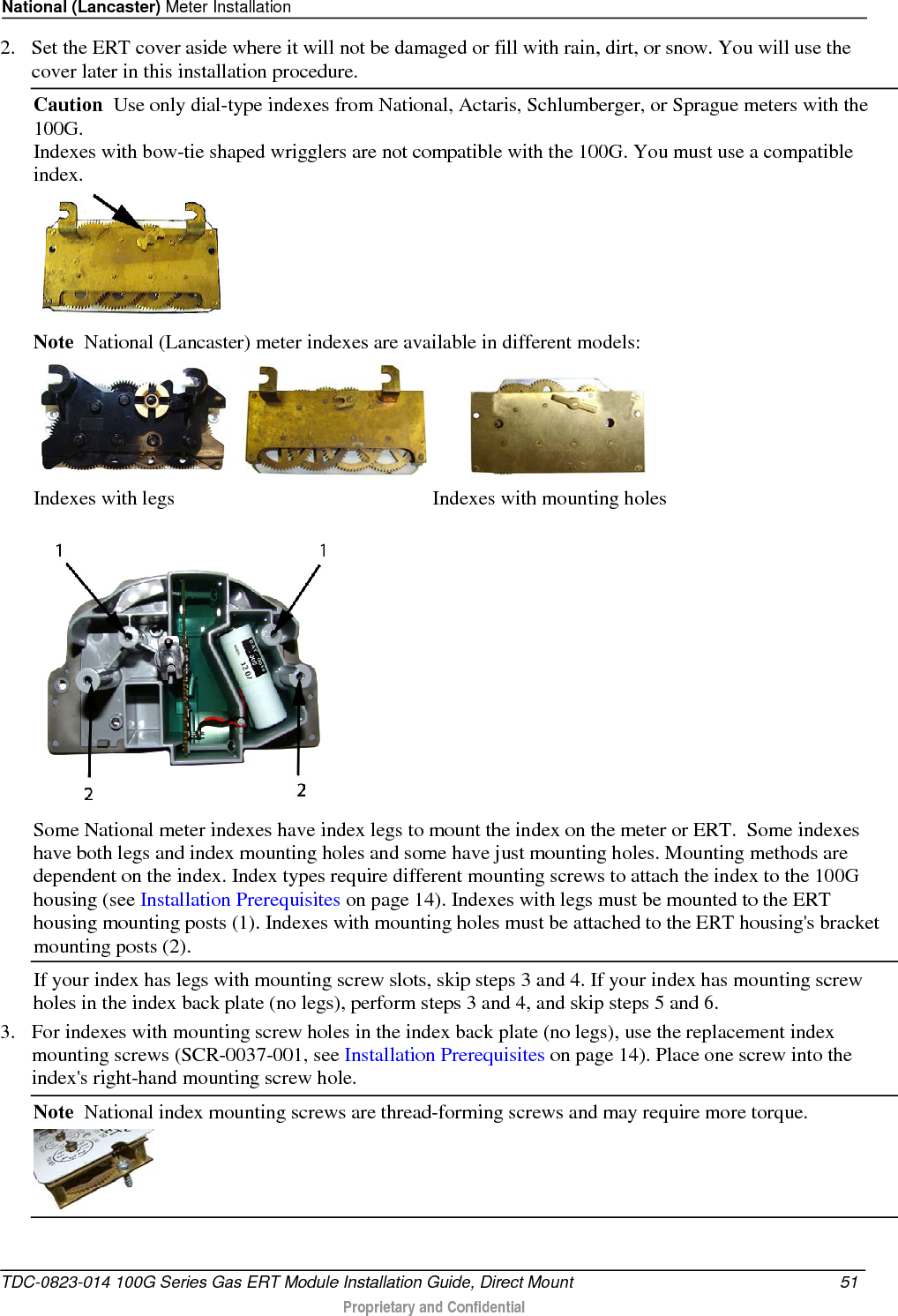 National (Lancaster) Meter Installation  2. Set the ERT cover aside where it will not be damaged or fill with rain, dirt, or snow. You will use the cover later in this installation procedure. Caution  Use only dial-type indexes from National, Actaris, Schlumberger, or Sprague meters with the 100G. Indexes with bow-tie shaped wrigglers are not compatible with the 100G. You must use a compatible index.  Note  National (Lancaster) meter indexes are available in different models:        Indexes with legs                                                   Indexes with mounting holes  Some National meter indexes have index legs to mount the index on the meter or ERT.  Some indexes have both legs and index mounting holes and some have just mounting holes. Mounting methods are dependent on the index. Index types require different mounting screws to attach the index to the 100G housing (see Installation Prerequisites on page 14). Indexes with legs must be mounted to the ERT housing mounting posts (1). Indexes with mounting holes must be attached to the ERT housing&apos;s bracket mounting posts (2). If your index has legs with mounting screw slots, skip steps 3 and 4. If your index has mounting screw holes in the index back plate (no legs), perform steps 3 and 4, and skip steps 5 and 6. 3. For indexes with mounting screw holes in the index back plate (no legs), use the replacement index mounting screws (SCR-0037-001, see Installation Prerequisites on page 14). Place one screw into the index&apos;s right-hand mounting screw hole.  Note  National index mounting screws are thread-forming screws and may require more torque.  TDC-0823-014 100G Series Gas ERT Module Installation Guide, Direct Mount 51   Proprietary and Confidential  