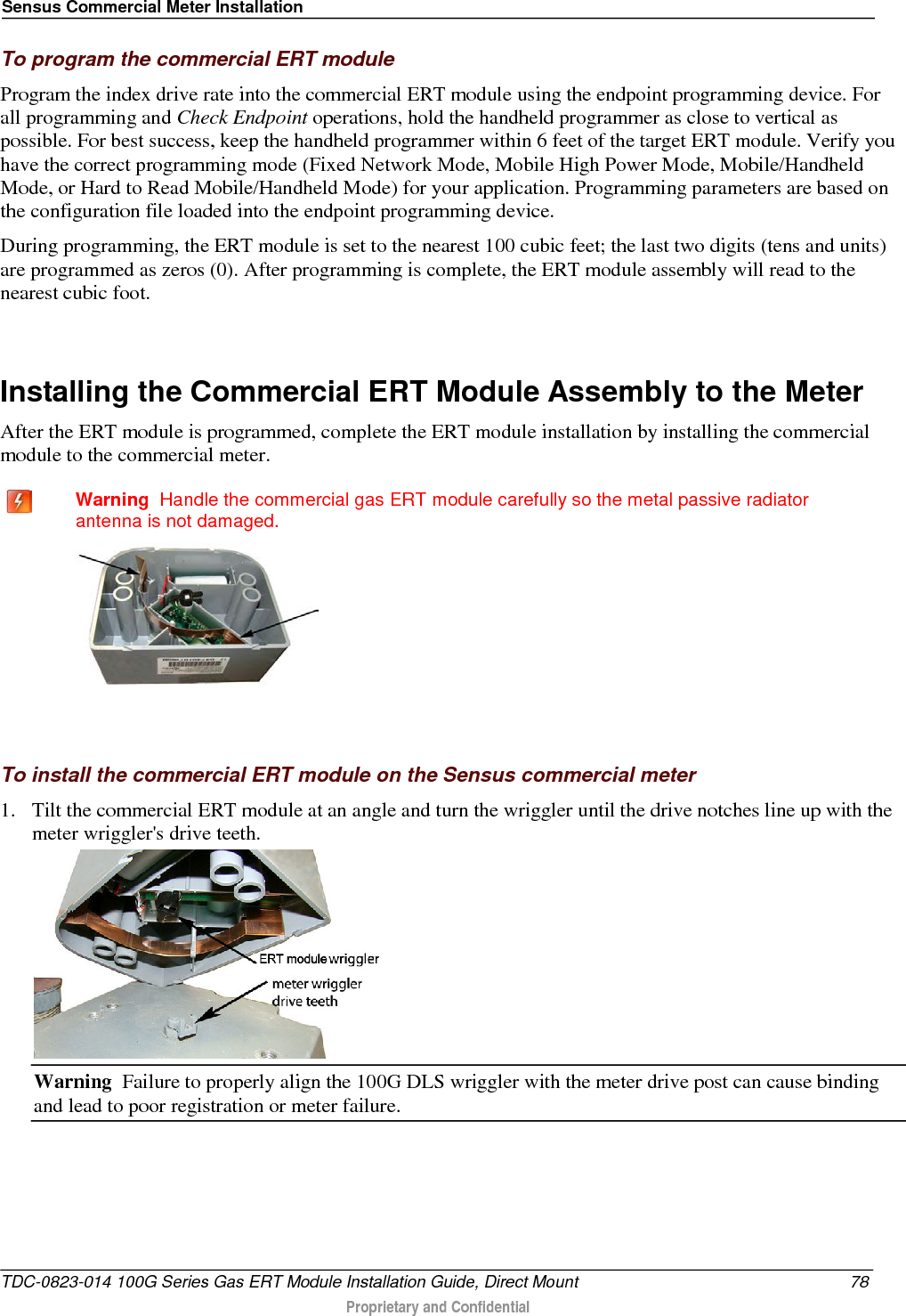 Sensus Commercial Meter Installation  To program the commercial ERT module Program the index drive rate into the commercial ERT module using the endpoint programming device. For all programming and Check Endpoint operations, hold the handheld programmer as close to vertical as possible. For best success, keep the handheld programmer within 6 feet of the target ERT module. Verify you have the correct programming mode (Fixed Network Mode, Mobile High Power Mode, Mobile/Handheld Mode, or Hard to Read Mobile/Handheld Mode) for your application. Programming parameters are based on the configuration file loaded into the endpoint programming device.  During programming, the ERT module is set to the nearest 100 cubic feet; the last two digits (tens and units) are programmed as zeros (0). After programming is complete, the ERT module assembly will read to the nearest cubic foot.   Installing the Commercial ERT Module Assembly to the Meter After the ERT module is programmed, complete the ERT module installation by installing the commercial module to the commercial meter.   Warning  Handle the commercial gas ERT module carefully so the metal passive radiator antenna is not damaged.    To install the commercial ERT module on the Sensus commercial meter 1. Tilt the commercial ERT module at an angle and turn the wriggler until the drive notches line up with the meter wriggler&apos;s drive teeth.  Warning  Failure to properly align the 100G DLS wriggler with the meter drive post can cause binding and lead to poor registration or meter failure.   TDC-0823-014 100G Series Gas ERT Module Installation Guide, Direct Mount 78  Proprietary and Confidential    