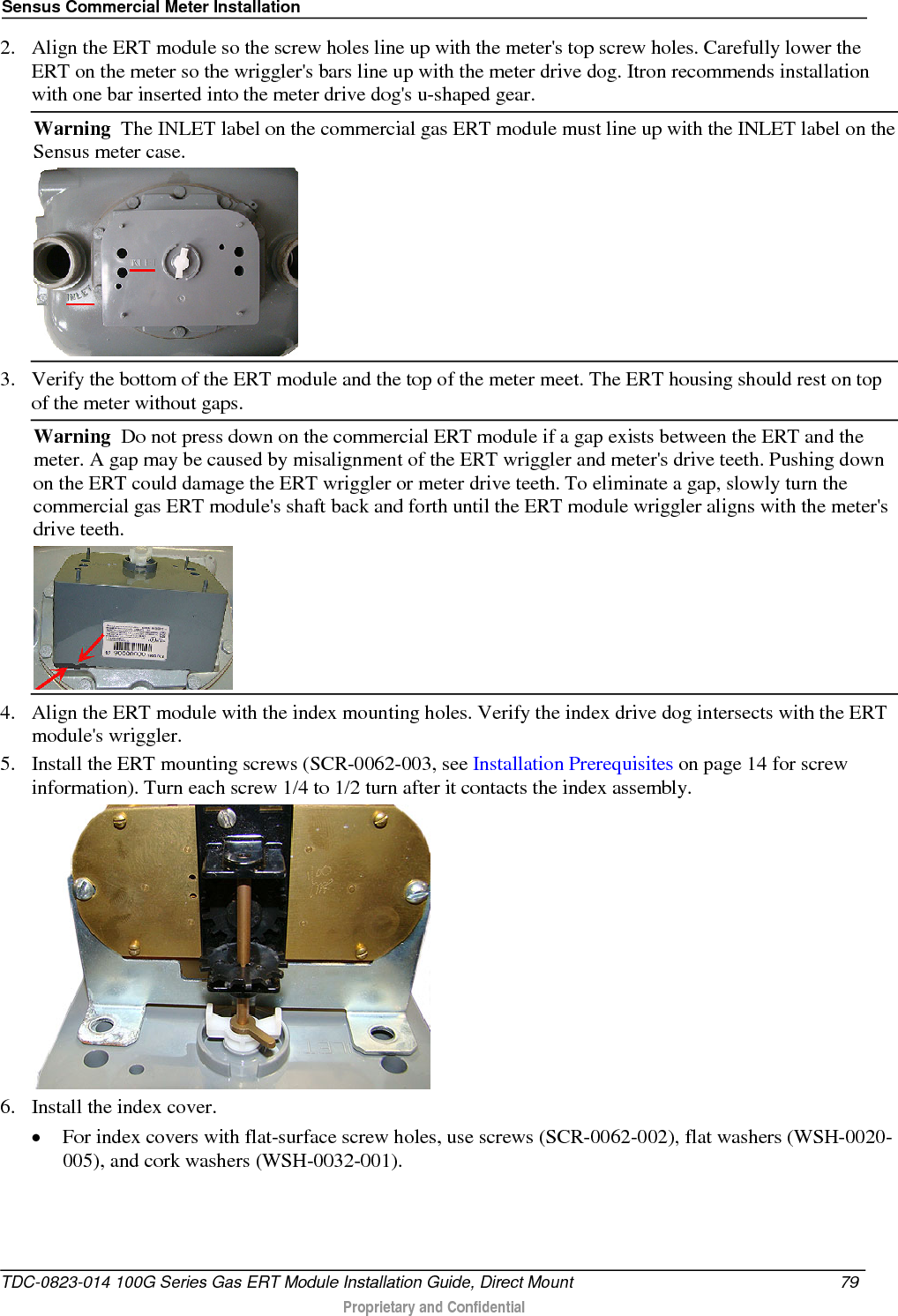 Sensus Commercial Meter Installation  2. Align the ERT module so the screw holes line up with the meter&apos;s top screw holes. Carefully lower the ERT on the meter so the wriggler&apos;s bars line up with the meter drive dog. Itron recommends installation with one bar inserted into the meter drive dog&apos;s u-shaped gear. Warning  The INLET label on the commercial gas ERT module must line up with the INLET label on the Sensus meter case.   3. Verify the bottom of the ERT module and the top of the meter meet. The ERT housing should rest on top of the meter without gaps. Warning  Do not press down on the commercial ERT module if a gap exists between the ERT and the meter. A gap may be caused by misalignment of the ERT wriggler and meter&apos;s drive teeth. Pushing down on the ERT could damage the ERT wriggler or meter drive teeth. To eliminate a gap, slowly turn the commercial gas ERT module&apos;s shaft back and forth until the ERT module wriggler aligns with the meter&apos;s drive teeth.   4. Align the ERT module with the index mounting holes. Verify the index drive dog intersects with the ERT module&apos;s wriggler. 5. Install the ERT mounting screws (SCR-0062-003, see Installation Prerequisites on page 14 for screw information). Turn each screw 1/4 to 1/2 turn after it contacts the index assembly.   6. Install the index cover.  • For index covers with flat-surface screw holes, use screws (SCR-0062-002), flat washers (WSH-0020-005), and cork washers (WSH-0032-001).  TDC-0823-014 100G Series Gas ERT Module Installation Guide, Direct Mount 79   Proprietary and Confidential  