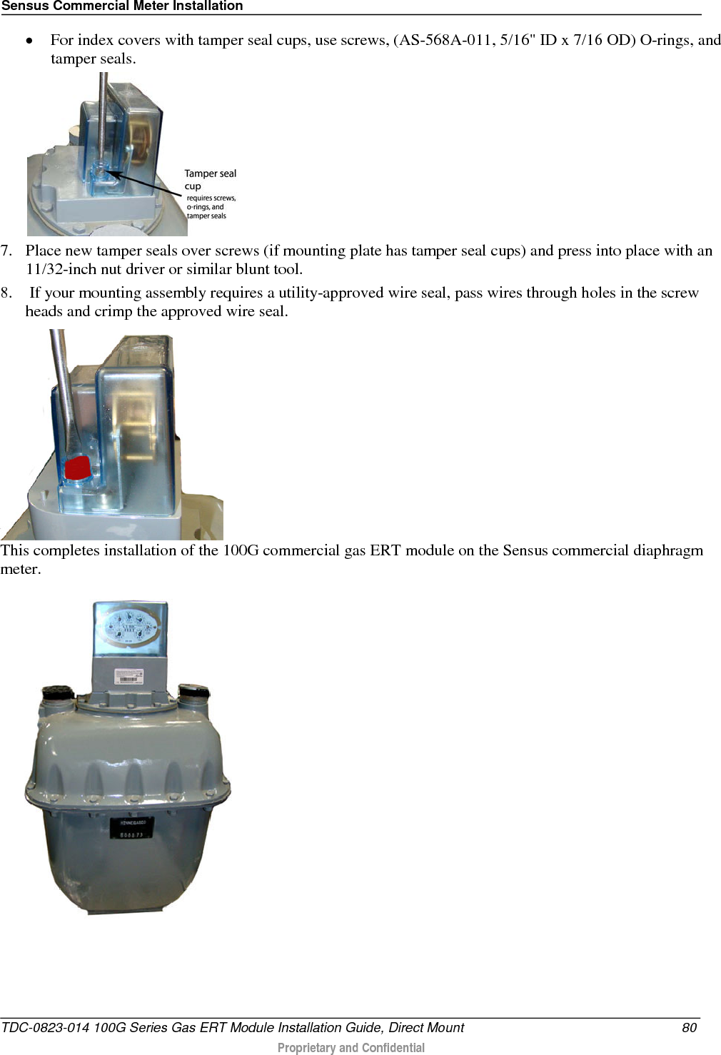 Sensus Commercial Meter Installation  • For index covers with tamper seal cups, use screws, (AS-568A-011, 5/16&quot; ID x 7/16 OD) O-rings, and tamper seals.   7. Place new tamper seals over screws (if mounting plate has tamper seal cups) and press into place with an 11/32-inch nut driver or similar blunt tool. 8.  If your mounting assembly requires a utility-approved wire seal, pass wires through holes in the screw heads and crimp the approved wire seal.  This completes installation of the 100G commercial gas ERT module on the Sensus commercial diaphragm meter.   TDC-0823-014 100G Series Gas ERT Module Installation Guide, Direct Mount 80  Proprietary and Confidential    