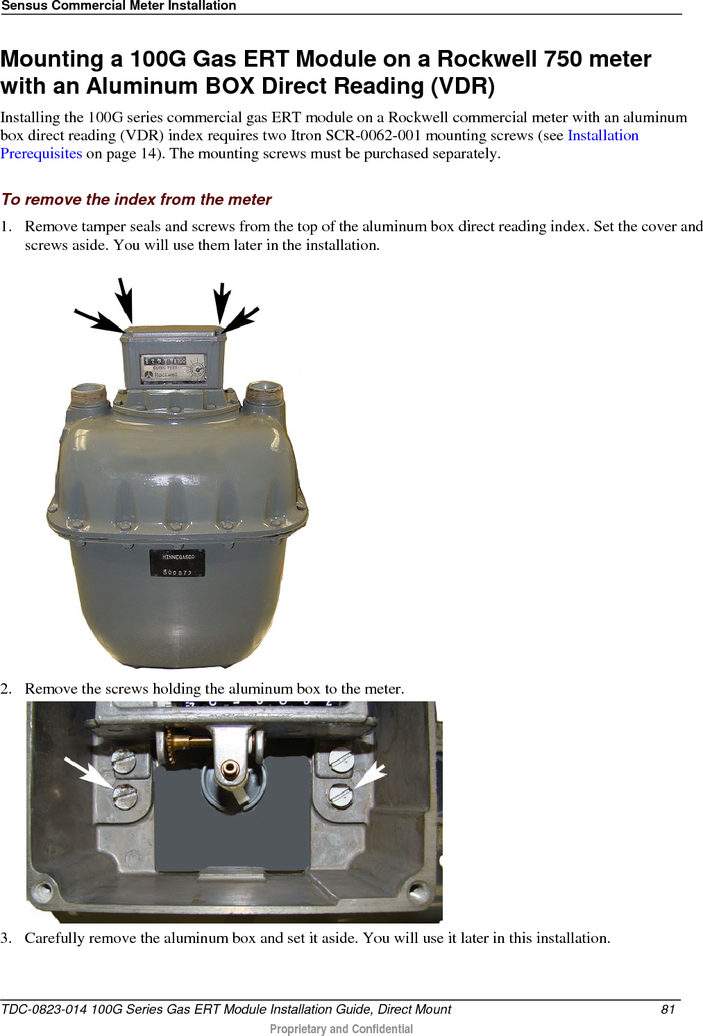 Sensus Commercial Meter Installation  Mounting a 100G Gas ERT Module on a Rockwell 750 meter with an Aluminum BOX Direct Reading (VDR) Installing the 100G series commercial gas ERT module on a Rockwell commercial meter with an aluminum box direct reading (VDR) index requires two Itron SCR-0062-001 mounting screws (see Installation Prerequisites on page 14). The mounting screws must be purchased separately.   To remove the index from the meter 1. Remove tamper seals and screws from the top of the aluminum box direct reading index. Set the cover and screws aside. You will use them later in the installation.  2. Remove the screws holding the aluminum box to the meter.  3. Carefully remove the aluminum box and set it aside. You will use it later in this installation. TDC-0823-014 100G Series Gas ERT Module Installation Guide, Direct Mount 81   Proprietary and Confidential  