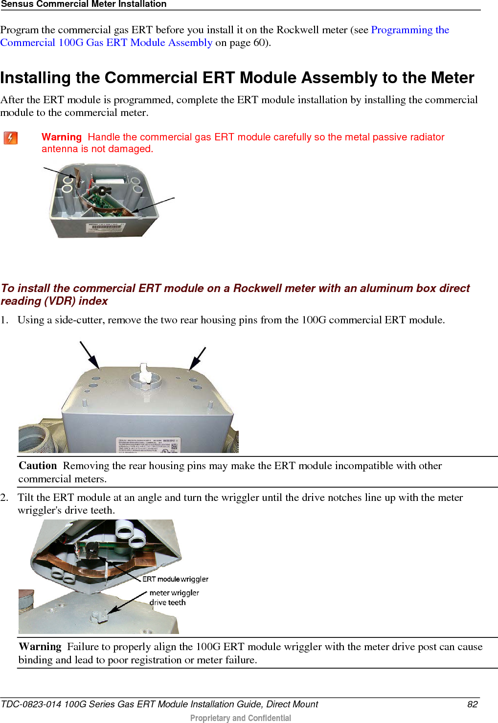 Sensus Commercial Meter Installation  Program the commercial gas ERT before you install it on the Rockwell meter (see Programming the Commercial 100G Gas ERT Module Assembly on page 60).  Installing the Commercial ERT Module Assembly to the Meter After the ERT module is programmed, complete the ERT module installation by installing the commercial module to the commercial meter.   Warning  Handle the commercial gas ERT module carefully so the metal passive radiator antenna is not damaged.    To install the commercial ERT module on a Rockwell meter with an aluminum box direct reading (VDR) index 1. Using a side-cutter, remove the two rear housing pins from the 100G commercial ERT module.  Caution  Removing the rear housing pins may make the ERT module incompatible with other commercial meters. 2. Tilt the ERT module at an angle and turn the wriggler until the drive notches line up with the meter wriggler&apos;s drive teeth.  Warning  Failure to properly align the 100G ERT module wriggler with the meter drive post can cause binding and lead to poor registration or meter failure.   TDC-0823-014 100G Series Gas ERT Module Installation Guide, Direct Mount 82  Proprietary and Confidential    