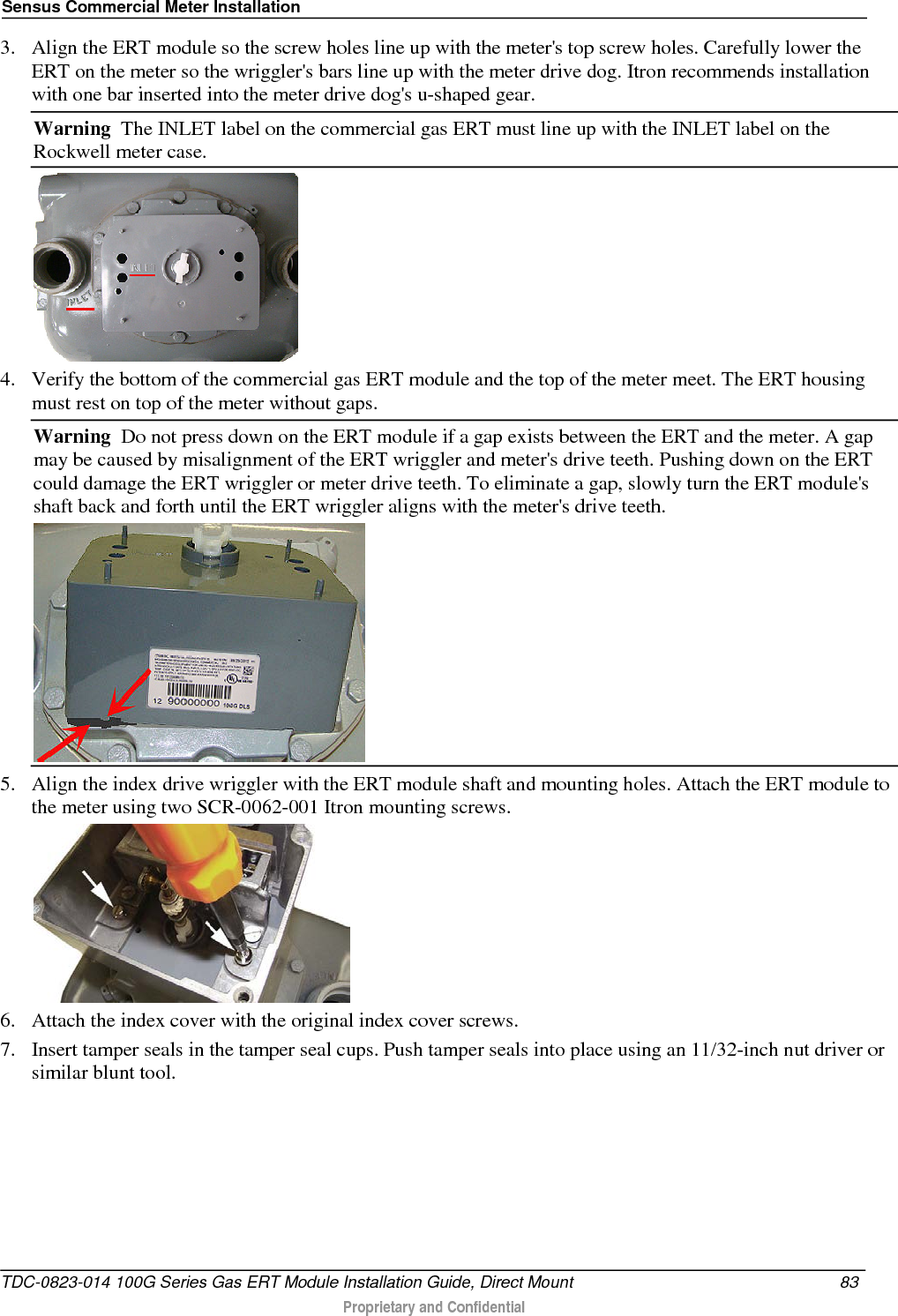 Sensus Commercial Meter Installation  3. Align the ERT module so the screw holes line up with the meter&apos;s top screw holes. Carefully lower the ERT on the meter so the wriggler&apos;s bars line up with the meter drive dog. Itron recommends installation with one bar inserted into the meter drive dog&apos;s u-shaped gear. Warning  The INLET label on the commercial gas ERT must line up with the INLET label on the Rockwell meter case.  4. Verify the bottom of the commercial gas ERT module and the top of the meter meet. The ERT housing must rest on top of the meter without gaps. Warning  Do not press down on the ERT module if a gap exists between the ERT and the meter. A gap may be caused by misalignment of the ERT wriggler and meter&apos;s drive teeth. Pushing down on the ERT could damage the ERT wriggler or meter drive teeth. To eliminate a gap, slowly turn the ERT module&apos;s shaft back and forth until the ERT wriggler aligns with the meter&apos;s drive teeth.  5. Align the index drive wriggler with the ERT module shaft and mounting holes. Attach the ERT module to the meter using two SCR-0062-001 Itron mounting screws.  6. Attach the index cover with the original index cover screws. 7. Insert tamper seals in the tamper seal cups. Push tamper seals into place using an 11/32-inch nut driver or similar blunt tool.  TDC-0823-014 100G Series Gas ERT Module Installation Guide, Direct Mount 83   Proprietary and Confidential  