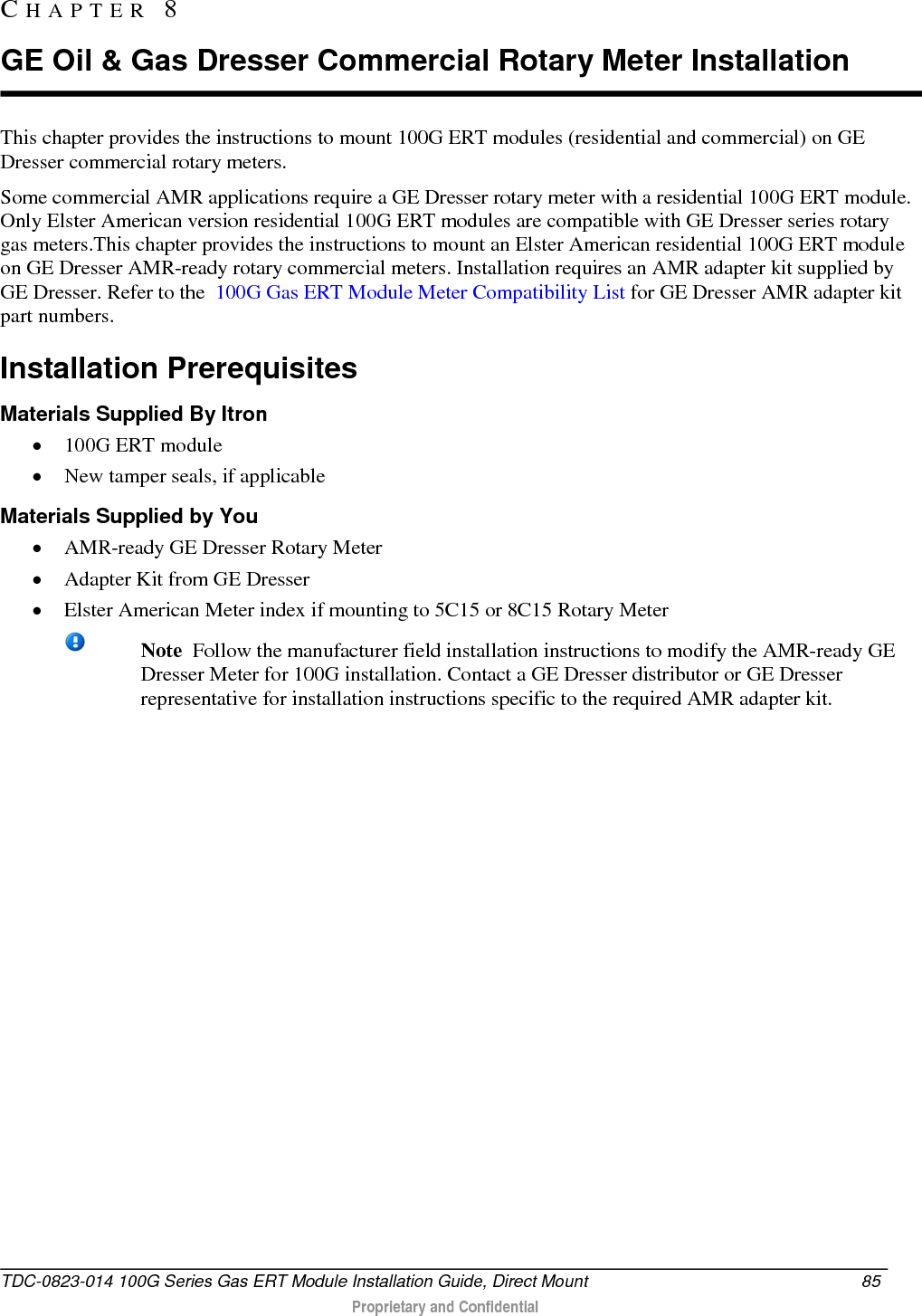  This chapter provides the instructions to mount 100G ERT modules (residential and commercial) on GE Dresser commercial rotary meters. Some commercial AMR applications require a GE Dresser rotary meter with a residential 100G ERT module. Only Elster American version residential 100G ERT modules are compatible with GE Dresser series rotary gas meters.This chapter provides the instructions to mount an Elster American residential 100G ERT module on GE Dresser AMR-ready rotary commercial meters. Installation requires an AMR adapter kit supplied by GE Dresser. Refer to the  100G Gas ERT Module Meter Compatibility List for GE Dresser AMR adapter kit part numbers.  Installation Prerequisites Materials Supplied By Itron • 100G ERT module • New tamper seals, if applicable Materials Supplied by You • AMR-ready GE Dresser Rotary Meter  • Adapter Kit from GE Dresser  • Elster American Meter index if mounting to 5C15 or 8C15 Rotary Meter  Note  Follow the manufacturer field installation instructions to modify the AMR-ready GE Dresser Meter for 100G installation. Contact a GE Dresser distributor or GE Dresser representative for installation instructions specific to the required AMR adapter kit.    CHAPTER  8  GE Oil &amp; Gas Dresser Commercial Rotary Meter Installation TDC-0823-014 100G Series Gas ERT Module Installation Guide, Direct Mount 85   Proprietary and Confidential  