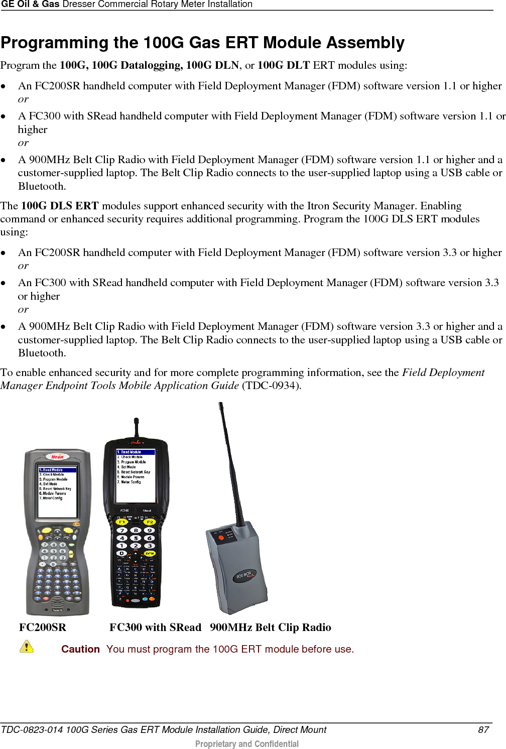 GE Oil &amp; Gas Dresser Commercial Rotary Meter Installation  Programming the 100G Gas ERT Module Assembly Program the 100G, 100G Datalogging, 100G DLN, or 100G DLT ERT modules using: • An FC200SR handheld computer with Field Deployment Manager (FDM) software version 1.1 or higher or • A FC300 with SRead handheld computer with Field Deployment Manager (FDM) software version 1.1 or higher or • A 900MHz Belt Clip Radio with Field Deployment Manager (FDM) software version 1.1 or higher and a customer-supplied laptop. The Belt Clip Radio connects to the user-supplied laptop using a USB cable or Bluetooth. The 100G DLS ERT modules support enhanced security with the Itron Security Manager. Enabling command or enhanced security requires additional programming. Program the 100G DLS ERT modules using: • An FC200SR handheld computer with Field Deployment Manager (FDM) software version 3.3 or higher or • An FC300 with SRead handheld computer with Field Deployment Manager (FDM) software version 3.3 or higher or • A 900MHz Belt Clip Radio with Field Deployment Manager (FDM) software version 3.3 or higher and a customer-supplied laptop. The Belt Clip Radio connects to the user-supplied laptop using a USB cable or Bluetooth. To enable enhanced security and for more complete programming information, see the Field Deployment Manager Endpoint Tools Mobile Application Guide (TDC-0934).     FC200SR               FC300 with SRead   900MHz Belt Clip Radio  Caution  You must program the 100G ERT module before use.   TDC-0823-014 100G Series Gas ERT Module Installation Guide, Direct Mount  87   Proprietary and Confidential  