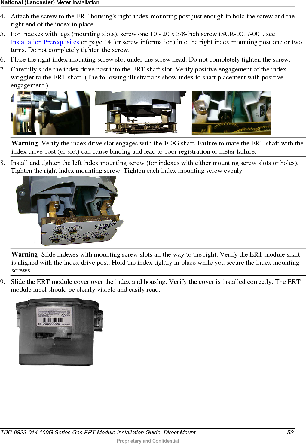 National (Lancaster) Meter Installation  4. Attach the screw to the ERT housing&apos;s right-index mounting post just enough to hold the screw and the right end of the index in place.  5. For indexes with legs (mounting slots), screw one 10 - 20 x 3/8-inch screw (SCR-0017-001, see Installation Prerequisites on page 14 for screw information) into the right index mounting post one or two turns. Do not completely tighten the screw.  6. Place the right index mounting screw slot under the screw head. Do not completely tighten the screw.  7. Carefully slide the index drive post into the ERT shaft slot. Verify positive engagement of the index wriggler to the ERT shaft. (The following illustrations show index to shaft placement with positive engagement.)   Warning  Verify the index drive slot engages with the 100G shaft. Failure to mate the ERT shaft with the index drive post (or slot) can cause binding and lead to poor registration or meter failure. 8. Install and tighten the left index mounting screw (for indexes with either mounting screw slots or holes). Tighten the right index mounting screw. Tighten each index mounting screw evenly.   Warning  Slide indexes with mounting screw slots all the way to the right. Verify the ERT module shaft is aligned with the index drive post. Hold the index tightly in place while you secure the index mounting screws. 9. Slide the ERT module cover over the index and housing. Verify the cover is installed correctly. The ERT module label should be clearly visible and easily read.   TDC-0823-014 100G Series Gas ERT Module Installation Guide, Direct Mount 52  Proprietary and Confidential    