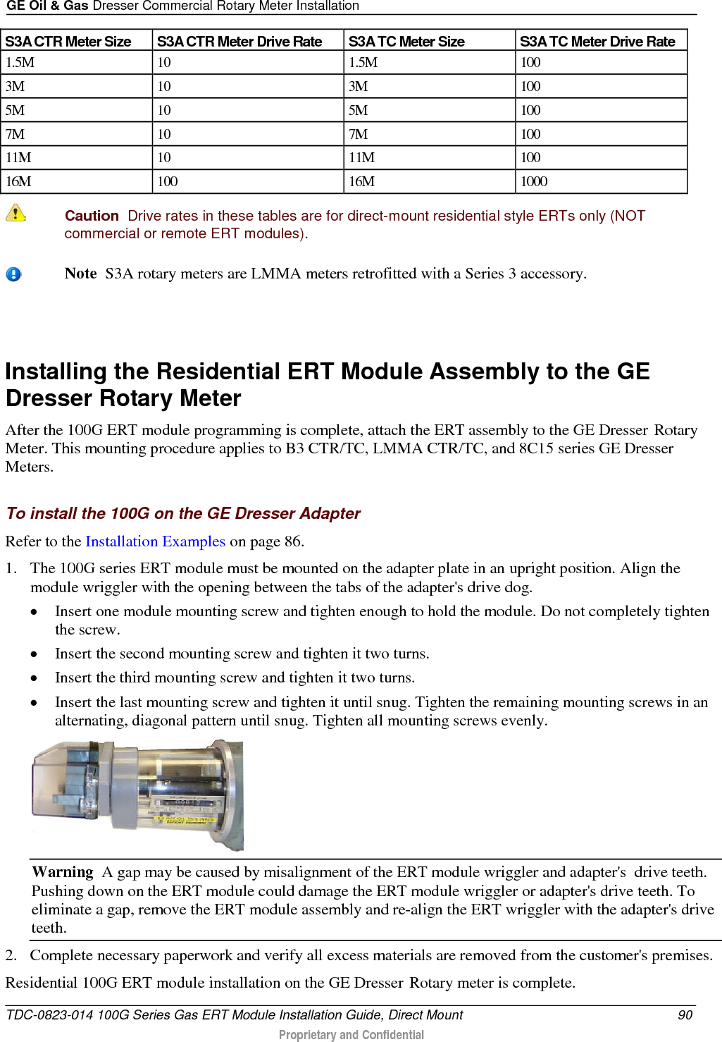 GE Oil &amp; Gas Dresser Commercial Rotary Meter Installation  S3A CTR Meter Size S3A CTR Meter Drive Rate S3A TC Meter Size S3A TC Meter Drive Rate 1.5M 10 1.5M 100 3M 10 3M 100 5M 10 5M 100 7M 10 7M 100 11M 10 11M 100 16M 100 16M 1000   Caution  Drive rates in these tables are for direct-mount residential style ERTs only (NOT commercial or remote ERT modules).    Note  S3A rotary meters are LMMA meters retrofitted with a Series 3 accessory.   Installing the Residential ERT Module Assembly to the GE Dresser Rotary Meter After the 100G ERT module programming is complete, attach the ERT assembly to the GE Dresser  Rotary Meter. This mounting procedure applies to B3 CTR/TC, LMMA CTR/TC, and 8C15 series GE Dresser Meters.  To install the 100G on the GE Dresser Adapter Refer to the Installation Examples on page 86. 1. The 100G series ERT module must be mounted on the adapter plate in an upright position. Align the module wriggler with the opening between the tabs of the adapter&apos;s drive dog.   • Insert one module mounting screw and tighten enough to hold the module. Do not completely tighten the screw.  • Insert the second mounting screw and tighten it two turns.  • Insert the third mounting screw and tighten it two turns.  • Insert the last mounting screw and tighten it until snug. Tighten the remaining mounting screws in an alternating, diagonal pattern until snug. Tighten all mounting screws evenly.  Warning  A gap may be caused by misalignment of the ERT module wriggler and adapter&apos;s  drive teeth. Pushing down on the ERT module could damage the ERT module wriggler or adapter&apos;s drive teeth. To eliminate a gap, remove the ERT module assembly and re-align the ERT wriggler with the adapter&apos;s drive teeth. 2. Complete necessary paperwork and verify all excess materials are removed from the customer&apos;s premises. Residential 100G ERT module installation on the GE Dresser  Rotary meter is complete.  TDC-0823-014 100G Series Gas ERT Module Installation Guide, Direct Mount 90  Proprietary and Confidential    