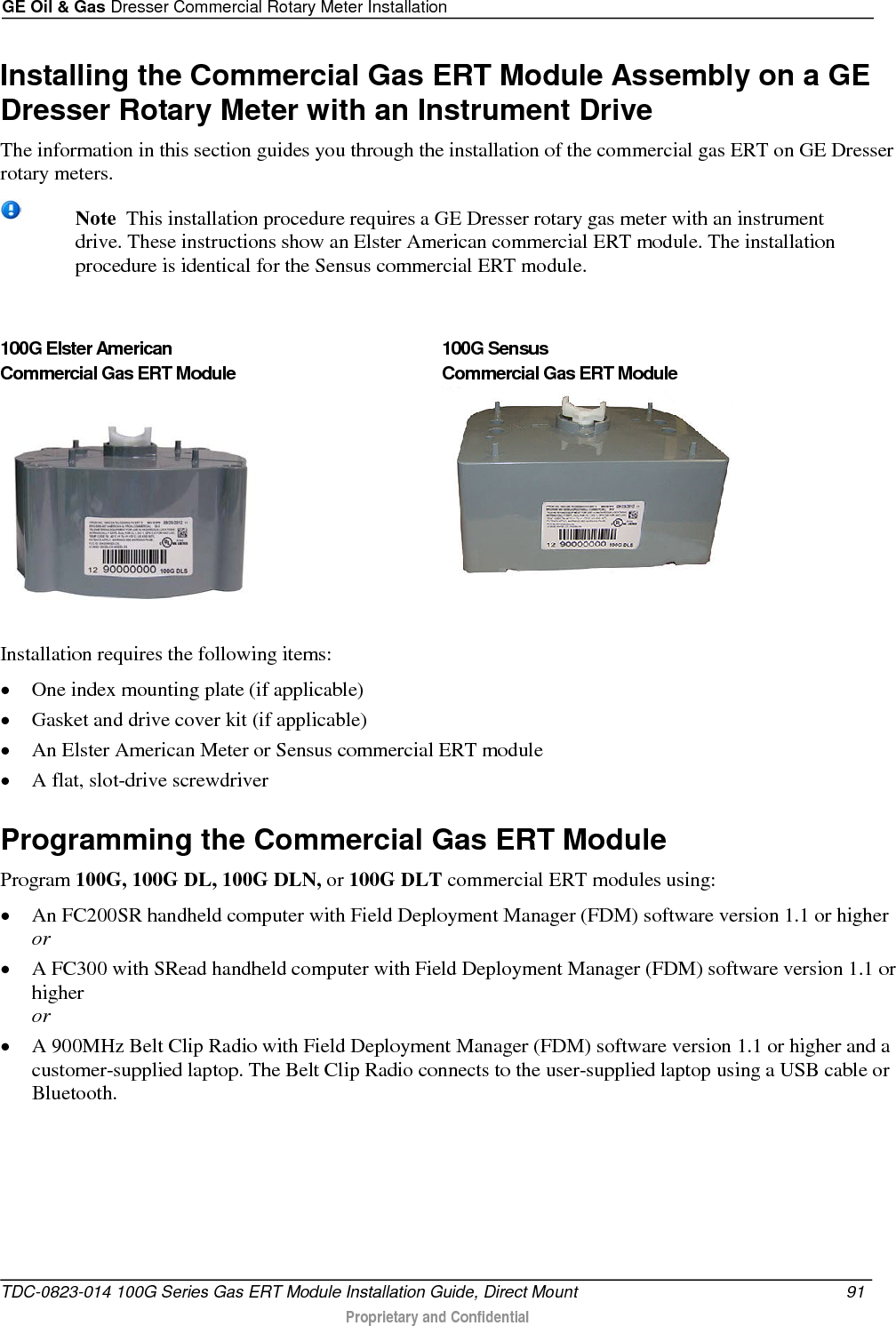 GE Oil &amp; Gas Dresser Commercial Rotary Meter Installation  Installing the Commercial Gas ERT Module Assembly on a GE Dresser Rotary Meter with an Instrument Drive The information in this section guides you through the installation of the commercial gas ERT on GE Dresser rotary meters.   Note  This installation procedure requires a GE Dresser rotary gas meter with an instrument drive. These instructions show an Elster American commercial ERT module. The installation procedure is identical for the Sensus commercial ERT module.  100G Elster American  Commercial Gas ERT Module   100G Sensus  Commercial Gas ERT Module  Installation requires the following items: • One index mounting plate (if applicable) • Gasket and drive cover kit (if applicable) • An Elster American Meter or Sensus commercial ERT module • A flat, slot-drive screwdriver  Programming the Commercial Gas ERT Module Program 100G, 100G DL, 100G DLN, or 100G DLT commercial ERT modules using: • An FC200SR handheld computer with Field Deployment Manager (FDM) software version 1.1 or higher or • A FC300 with SRead handheld computer with Field Deployment Manager (FDM) software version 1.1 or higher or • A 900MHz Belt Clip Radio with Field Deployment Manager (FDM) software version 1.1 or higher and a customer-supplied laptop. The Belt Clip Radio connects to the user-supplied laptop using a USB cable or Bluetooth. TDC-0823-014 100G Series Gas ERT Module Installation Guide, Direct Mount 91   Proprietary and Confidential  