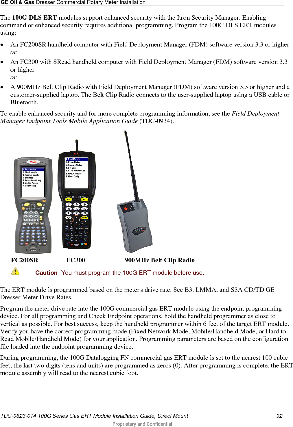 GE Oil &amp; Gas Dresser Commercial Rotary Meter Installation  The 100G DLS ERT modules support enhanced security with the Itron Security Manager. Enabling command or enhanced security requires additional programming. Program the 100G DLS ERT modules using: • An FC200SR handheld computer with Field Deployment Manager (FDM) software version 3.3 or higher or • An FC300 with SRead handheld computer with Field Deployment Manager (FDM) software version 3.3 or higher or • A 900MHz Belt Clip Radio with Field Deployment Manager (FDM) software version 3.3 or higher and a customer-supplied laptop. The Belt Clip Radio connects to the user-supplied laptop using a USB cable or Bluetooth. To enable enhanced security and for more complete programming information, see the Field Deployment Manager Endpoint Tools Mobile Application Guide (TDC-0934).   FC200SR                 FC300                        900MHz Belt Clip Radio  Caution  You must program the 100G ERT module before use.  The ERT module is programmed based on the meter&apos;s drive rate. See B3, LMMA, and S3A CD/TD GE Dresser Meter Drive Rates. Program the meter drive rate into the 100G commercial gas ERT module using the endpoint programming device. For all programming and Check Endpoint operations, hold the handheld programmer as close to vertical as possible. For best success, keep the handheld programmer within 6 feet of the target ERT module. Verify you have the correct programming mode (Fixed Network Mode, Mobile/Handheld Mode, or Hard to Read Mobile/Handheld Mode) for your application. Programming parameters are based on the configuration file loaded into the endpoint programming device. During programming, the 100G Datalogging FN commercial gas ERT module is set to the nearest 100 cubic feet; the last two digits (tens and units) are programmed as zeros (0). After programming is complete, the ERT module assembly will read to the nearest cubic foot.   TDC-0823-014 100G Series Gas ERT Module Installation Guide, Direct Mount 92  Proprietary and Confidential    