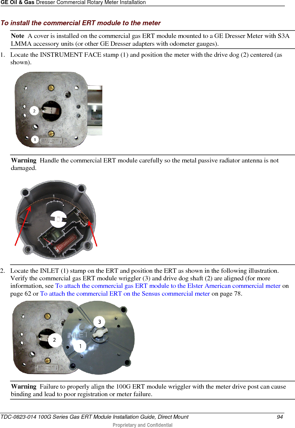 GE Oil &amp; Gas Dresser Commercial Rotary Meter Installation  To install the commercial ERT module to the meter Note  A cover is installed on the commercial gas ERT module mounted to a GE Dresser Meter with S3A LMMA accessory units (or other GE Dresser adapters with odometer gauges). 1. Locate the INSTRUMENT FACE stamp (1) and position the meter with the drive dog (2) centered (as shown).  Warning  Handle the commercial ERT module carefully so the metal passive radiator antenna is not damaged.  2. Locate the INLET (1) stamp on the ERT and position the ERT as shown in the following illustration. Verify the commercial gas ERT module wriggler (3) and drive dog shaft (2) are aligned (for more information, see To attach the commercial gas ERT module to the Elster American commercial meter on page 62 or To attach the commercial ERT on the Sensus commercial meter on page 78.  Warning  Failure to properly align the 100G ERT module wriggler with the meter drive post can cause binding and lead to poor registration or meter failure.   TDC-0823-014 100G Series Gas ERT Module Installation Guide, Direct Mount 94  Proprietary and Confidential    