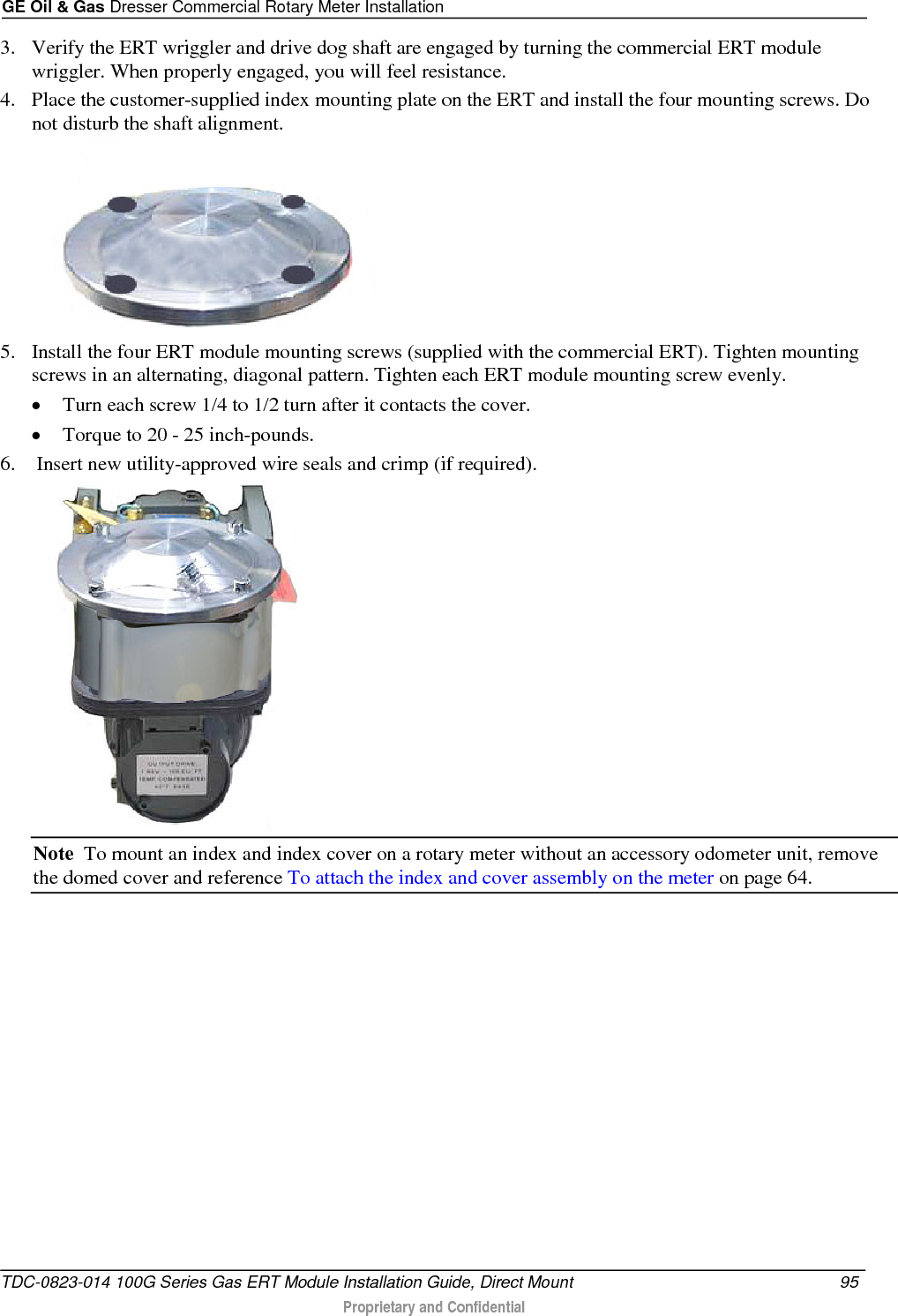 GE Oil &amp; Gas Dresser Commercial Rotary Meter Installation  3. Verify the ERT wriggler and drive dog shaft are engaged by turning the commercial ERT module wriggler. When properly engaged, you will feel resistance. 4. Place the customer-supplied index mounting plate on the ERT and install the four mounting screws. Do not disturb the shaft alignment.  5. Install the four ERT module mounting screws (supplied with the commercial ERT). Tighten mounting screws in an alternating, diagonal pattern. Tighten each ERT module mounting screw evenly. • Turn each screw 1/4 to 1/2 turn after it contacts the cover.   • Torque to 20 - 25 inch-pounds.  6.  Insert new utility-approved wire seals and crimp (if required).  Note  To mount an index and index cover on a rotary meter without an accessory odometer unit, remove the domed cover and reference To attach the index and cover assembly on the meter on page 64. TDC-0823-014 100G Series Gas ERT Module Installation Guide, Direct Mount 95   Proprietary and Confidential  