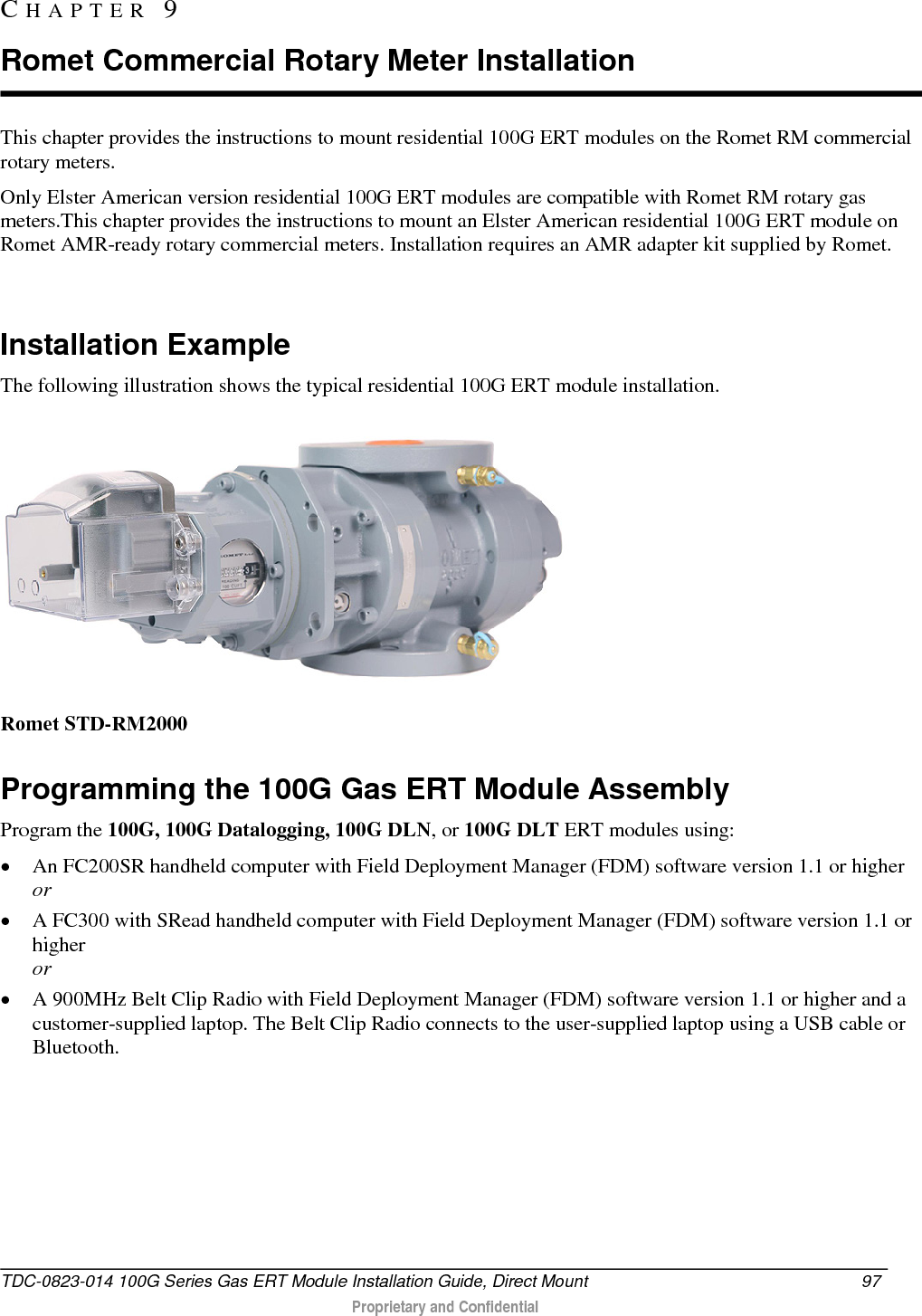  This chapter provides the instructions to mount residential 100G ERT modules on the Romet RM commercial rotary meters. Only Elster American version residential 100G ERT modules are compatible with Romet RM rotary gas meters.This chapter provides the instructions to mount an Elster American residential 100G ERT module on Romet AMR-ready rotary commercial meters. Installation requires an AMR adapter kit supplied by Romet.    Installation Example The following illustration shows the typical residential 100G ERT module installation.  Romet STD-RM2000  Programming the 100G Gas ERT Module Assembly Program the 100G, 100G Datalogging, 100G DLN, or 100G DLT ERT modules using: • An FC200SR handheld computer with Field Deployment Manager (FDM) software version 1.1 or higher or • A FC300 with SRead handheld computer with Field Deployment Manager (FDM) software version 1.1 or higher or • A 900MHz Belt Clip Radio with Field Deployment Manager (FDM) software version 1.1 or higher and a customer-supplied laptop. The Belt Clip Radio connects to the user-supplied laptop using a USB cable or Bluetooth. CHAPTER  9  Romet Commercial Rotary Meter Installation TDC-0823-014 100G Series Gas ERT Module Installation Guide, Direct Mount 97   Proprietary and Confidential  