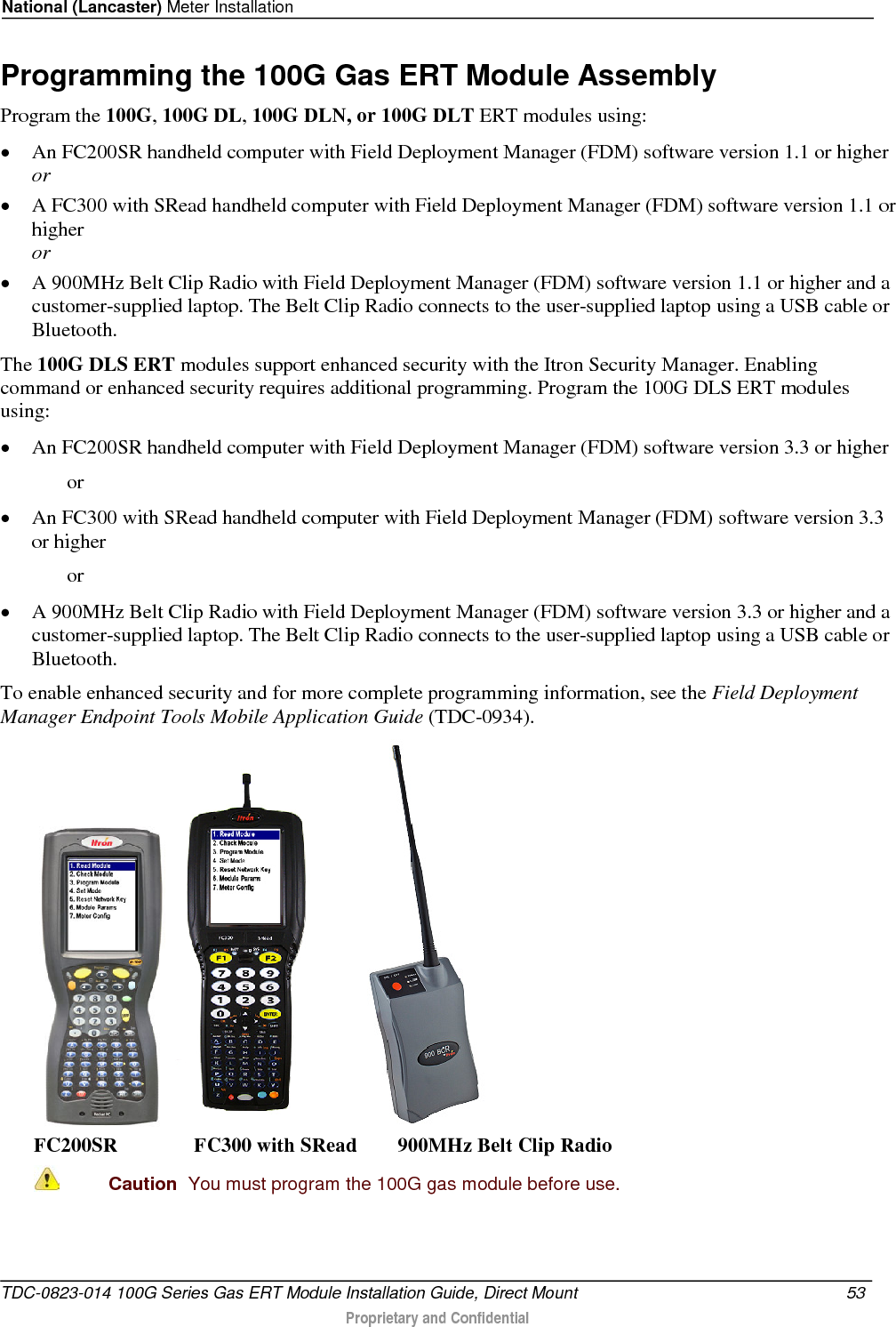 National (Lancaster) Meter Installation  Programming the 100G Gas ERT Module Assembly Program the 100G, 100G DL, 100G DLN, or 100G DLT ERT modules using: • An FC200SR handheld computer with Field Deployment Manager (FDM) software version 1.1 or higher or • A FC300 with SRead handheld computer with Field Deployment Manager (FDM) software version 1.1 or higher or • A 900MHz Belt Clip Radio with Field Deployment Manager (FDM) software version 1.1 or higher and a customer-supplied laptop. The Belt Clip Radio connects to the user-supplied laptop using a USB cable or Bluetooth. The 100G DLS ERT modules support enhanced security with the Itron Security Manager. Enabling command or enhanced security requires additional programming. Program the 100G DLS ERT modules using: • An FC200SR handheld computer with Field Deployment Manager (FDM) software version 3.3 or higher   or • An FC300 with SRead handheld computer with Field Deployment Manager (FDM) software version 3.3 or higher   or • A 900MHz Belt Clip Radio with Field Deployment Manager (FDM) software version 3.3 or higher and a customer-supplied laptop. The Belt Clip Radio connects to the user-supplied laptop using a USB cable or Bluetooth. To enable enhanced security and for more complete programming information, see the Field Deployment Manager Endpoint Tools Mobile Application Guide (TDC-0934).      FC200SR               FC300 with SRead        900MHz Belt Clip Radio  Caution  You must program the 100G gas module before use.  TDC-0823-014 100G Series Gas ERT Module Installation Guide, Direct Mount 53   Proprietary and Confidential  