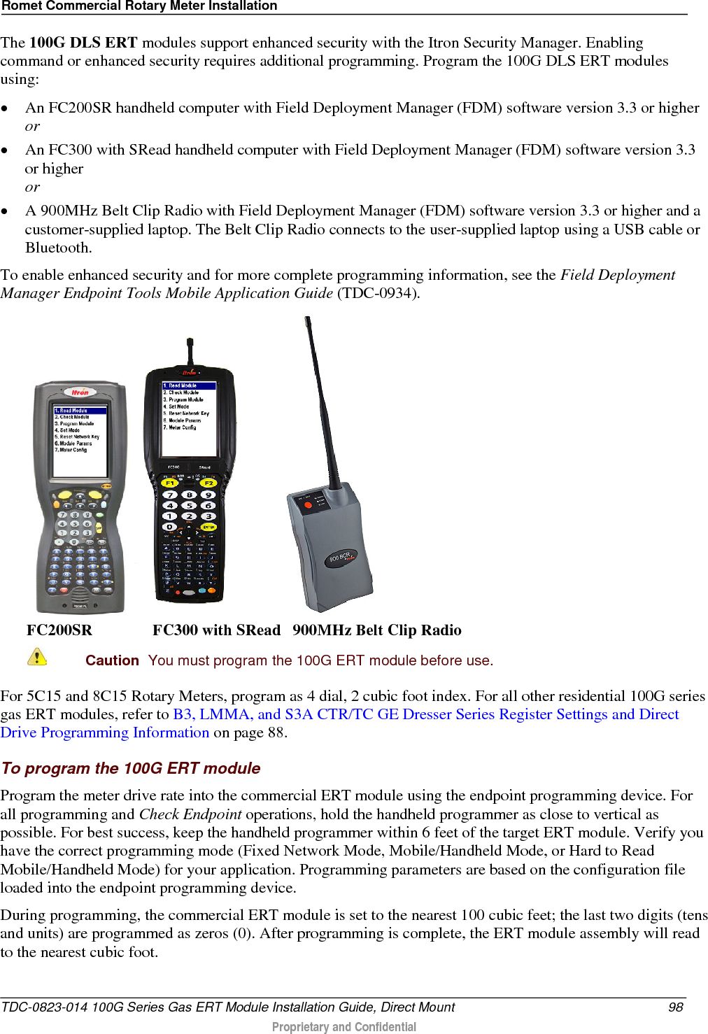 Romet Commercial Rotary Meter Installation  The 100G DLS ERT modules support enhanced security with the Itron Security Manager. Enabling command or enhanced security requires additional programming. Program the 100G DLS ERT modules using: • An FC200SR handheld computer with Field Deployment Manager (FDM) software version 3.3 or higher or • An FC300 with SRead handheld computer with Field Deployment Manager (FDM) software version 3.3 or higher or • A 900MHz Belt Clip Radio with Field Deployment Manager (FDM) software version 3.3 or higher and a customer-supplied laptop. The Belt Clip Radio connects to the user-supplied laptop using a USB cable or Bluetooth. To enable enhanced security and for more complete programming information, see the Field Deployment Manager Endpoint Tools Mobile Application Guide (TDC-0934).     FC200SR               FC300 with SRead   900MHz Belt Clip Radio  Caution  You must program the 100G ERT module before use.   For 5C15 and 8C15 Rotary Meters, program as 4 dial, 2 cubic foot index. For all other residential 100G series gas ERT modules, refer to B3, LMMA, and S3A CTR/TC GE Dresser Series Register Settings and Direct Drive Programming Information on page 88. To program the 100G ERT module Program the meter drive rate into the commercial ERT module using the endpoint programming device. For all programming and Check Endpoint operations, hold the handheld programmer as close to vertical as possible. For best success, keep the handheld programmer within 6 feet of the target ERT module. Verify you have the correct programming mode (Fixed Network Mode, Mobile/Handheld Mode, or Hard to Read Mobile/Handheld Mode) for your application. Programming parameters are based on the configuration file loaded into the endpoint programming device. During programming, the commercial ERT module is set to the nearest 100 cubic feet; the last two digits (tens and units) are programmed as zeros (0). After programming is complete, the ERT module assembly will read to the nearest cubic foot.   TDC-0823-014 100G Series Gas ERT Module Installation Guide, Direct Mount 98  Proprietary and Confidential    