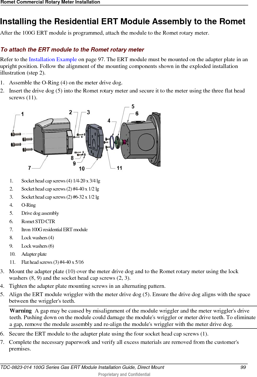 Romet Commercial Rotary Meter Installation  Installing the Residential ERT Module Assembly to the Romet After the 100G ERT module is programmed, attach the module to the Romet rotary meter.   To attach the ERT module to the Romet rotary meter Refer to the Installation Example on page 97. The ERT module must be mounted on the adapter plate in an upright position. Follow the alignment of the mounting components shown in the exploded installation illustration (step 2). 1. Assemble the O-Ring (4) on the meter drive dog.  2. Insert the drive dog (5) into the Romet rotary meter and secure it to the meter using the three flat head screws (11).    1. Socket head cap screws (4) 1/4-20 x 3/4 lg 2. Socket head cap screws (2) #4-40 x 1/2 lg 3. Socket head cap screws (2) #6-32 x 1/2 lg 4.  O-Ring 5. Drive dog assembly 6. Romet STD CTR 7. Itron 100G residential ERT module 8. Lock washers (4) 9. Lock washers (6) 10. Adapter plate 11. Flat head screws (3) #4-40 x 5/16 3. Mount the adapter plate (10) over the meter drive dog and to the Romet rotary meter using the lock washers (8, 9) and the socket head cap screws (2, 3). 4. Tighten the adapter plate mounting screws in an alternating pattern. 5. Align the ERT module wriggler with the meter drive dog (5). Ensure the drive dog aligns with the space between the wriggler&apos;s teeth. Warning  A gap may be caused by misalignment of the module wriggler and the meter wriggler&apos;s drive teeth. Pushing down on the module could damage the module&apos;s wriggler or meter drive teeth. To eliminate a gap, remove the module assembly and re-align the module&apos;s wriggler with the meter drive dog. 6. Secure the ERT module to the adapter plate using the four socket head cap screws (1).  7. Complete the necessary paperwork and verify all excess materials are removed from the customer&apos;s premises.  TDC-0823-014 100G Series Gas ERT Module Installation Guide, Direct Mount 99   Proprietary and Confidential  
