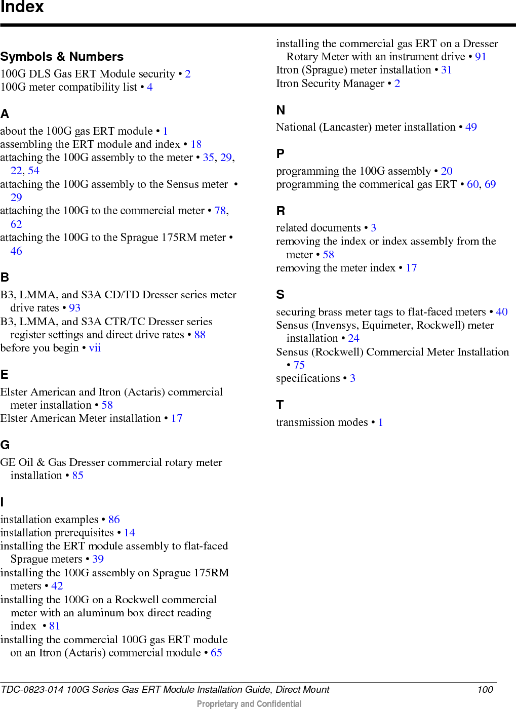  Symbols &amp; Numbers 100G DLS Gas ERT Module security • 2 100G meter compatibility list • 4 A about the 100G gas ERT module • 1 assembling the ERT module and index • 18 attaching the 100G assembly to the meter • 35, 29, 22, 54 attaching the 100G assembly to the Sensus meter  • 29 attaching the 100G to the commercial meter • 78, 62 attaching the 100G to the Sprague 175RM meter • 46 B B3, LMMA, and S3A CD/TD Dresser series meter drive rates • 93 B3, LMMA, and S3A CTR/TC Dresser series register settings and direct drive rates • 88 before you begin • vii E Elster American and Itron (Actaris) commercial meter installation • 58 Elster American Meter installation • 17 G GE Oil &amp; Gas Dresser commercial rotary meter installation • 85 I installation examples • 86 installation prerequisites • 14 installing the ERT module assembly to flat-faced Sprague meters • 39 installing the 100G assembly on Sprague 175RM meters • 42 installing the 100G on a Rockwell commercial meter with an aluminum box direct reading index  • 81 installing the commercial 100G gas ERT module on an Itron (Actaris) commercial module • 65 installing the commercial gas ERT on a Dresser Rotary Meter with an instrument drive • 91 Itron (Sprague) meter installation • 31 Itron Security Manager • 2 N National (Lancaster) meter installation • 49 P programming the 100G assembly • 20 programming the commerical gas ERT • 60, 69 R related documents • 3 removing the index or index assembly from the meter • 58 removing the meter index • 17 S securing brass meter tags to flat-faced meters • 40 Sensus (Invensys, Equimeter, Rockwell) meter installation • 24 Sensus (Rockwell) Commercial Meter Installation • 75 specifications • 3 T transmission modes • 1    Index TDC-0823-014 100G Series Gas ERT Module Installation Guide, Direct Mount 100   Proprietary and Confidential  