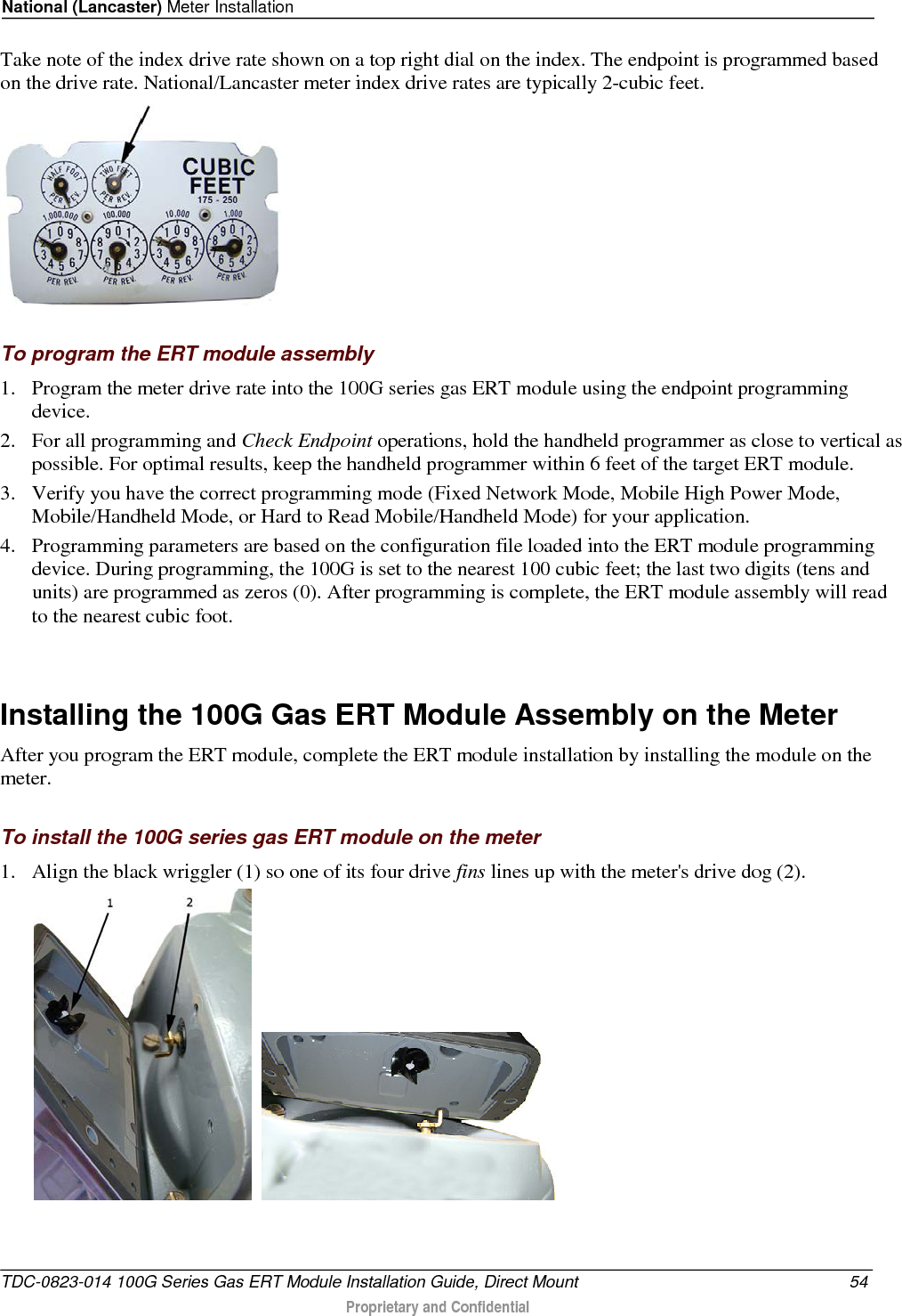 National (Lancaster) Meter Installation  Take note of the index drive rate shown on a top right dial on the index. The endpoint is programmed based on the drive rate. National/Lancaster meter index drive rates are typically 2-cubic feet.    To program the ERT module assembly 1. Program the meter drive rate into the 100G series gas ERT module using the endpoint programming device.  2. For all programming and Check Endpoint operations, hold the handheld programmer as close to vertical as possible. For optimal results, keep the handheld programmer within 6 feet of the target ERT module.  3. Verify you have the correct programming mode (Fixed Network Mode, Mobile High Power Mode, Mobile/Handheld Mode, or Hard to Read Mobile/Handheld Mode) for your application.  4. Programming parameters are based on the configuration file loaded into the ERT module programming device. During programming, the 100G is set to the nearest 100 cubic feet; the last two digits (tens and units) are programmed as zeros (0). After programming is complete, the ERT module assembly will read to the nearest cubic foot.    Installing the 100G Gas ERT Module Assembly on the Meter After you program the ERT module, complete the ERT module installation by installing the module on the meter.   To install the 100G series gas ERT module on the meter 1. Align the black wriggler (1) so one of its four drive fins lines up with the meter&apos;s drive dog (2).      TDC-0823-014 100G Series Gas ERT Module Installation Guide, Direct Mount 54  Proprietary and Confidential    